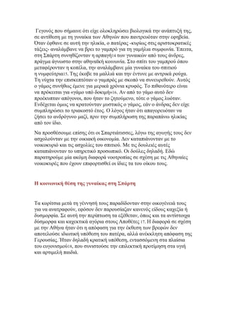 Γεγνλφο πνπ ζήκαηλε φηη είρε νινθιεξψζεη βηνινγηθά ηελ αλάπηπμή ηεο,
ζε αληίζεζε κε ηε γπλαίθα ησλ Αζελψλ πνπ παληξεπφηαλ ζηελ εθεβεία.
΋ηαλ έθζαλε ζε απηή ηελ ειηθία, ν παηέξαο -θπξίσο ζηηο αξηζηνθξαηηθέο
ηάμεηο- αλαιάκβαλε λα βξεη ην γακπξφ γηα ηε γακήιηα ζπκθσλία. Έπεηηα,
ζηε ΢πάξηε ζπλεζίδνληαλ ε αξπαγή14 ησλ γπλαηθψλ απφ ηνπο άλδξεο,
πξάγκα άγλσζην ζηελ αζελατθή θνηλσλία. ΢ην ζπίηη ηνπ γακπξνχ φπνπ
κεηαθέξνληαλ ε θνπέια, ηελ αλαιάκβαλε κία γπλαίθα ηνπ ζπηηηνχ
ε λπκθεχηξηα15. Σεο έθνβε ηα καιιηά θαη ηελ έληπλε κε αληξηθά ξνχρα.
Σε λχρηα ηελ επηζθεπηφηαλ ν γακπξφο κε ζθνπφ λα ζπλεπξεζνχλ. Απηφο
ν γάκνο ζπλήζσο έκελε γηα κεξηθά ρξφληα θξπθφο. Σν πηζαλφηεξν είλαη
λα πξφθεηηαη γηα «γάκν ππφ δνθηκή»16. Αλ απφ ην γάκν απηφ δελ
πξνέθππηαλ απφγνλνη, πνπ ήηαλ ην δεηνχκελν, ηφηε ν γάκνο ιπφηαλ.
Δλδέρεηαη φκσο λα θξαηνχληαλ κπζηηθφο ν γάκνο, εάλ ν άλδξαο δελ είρε
ζπκπιεξψζεη ην ηξηαθνζηφ έηνο. Ο ιφγνο ήηαλ φηη απαγνξεπφηαλ λα
δήζεη ην αλδξφγπλν καδί, πξηλ ηελ ζπκπιήξσζε ηεο παξαπάλσ ειηθίαο
απφ ηνλ ίδην.
Να πξνζζέζνπκε επίζεο φηη νη ΢παξηηάηηζζεο, ιφγσ ηεο αγσγήο ηνπο δελ
αζρνινχληαλ κε ηελ νηθηαθή νηθνλνκία. Γελ θαηαπηάλνληαλ κε ην
λνηθνθπξηφ θαη ηηο αζρνιίεο ηνπ ζπηηηνχ. Με ηηο δνπιεηέο απηέο
θαηαπηάλνληαλ ην ππεξεηηθφ πξνζσπηθφ. Οη δνχιεο δειαδή. Δδψ
παξαηεξνχκε κία αθφκε δηαθνξά λννηξνπίαο ζε ζρέζε κε ηηο Αζελαίεο
λνηθνθπξέο πνπ έρνπλ επηθνξηηζζεί νη ίδηεο ηα ηνπ νίθνπ ηνπο.

Η κοινωνική θέση της γσναίκας στη ΢πάρτη

Σα θνξίηζηα κεηά ηε γέλλεζή ηνπο παξαδίδνληαλ ζηελ νηθνγέλεηά ηνπο
γηα λα αλαηξαθνχλ, εθφζνλ δελ παξνπζίαδαλ θαλελφο είδνπο θαρεμία ή
δπζκνξθία. ΢ε απηή ηελ πεξίπησζε ηα εμέζεηαλ, φπσο θαη ηα αληίζηνηρα
δχζκνξθα θαη θαρεθηηθά αγφξηα ζηνπο Απνζέηεο 17. Η δηαθνξά ζε ζρέζε
κε ηελ Αζήλα ήηαλ φηη ε απφθαζε γηα ηελ έθζεζε ησλ βξεθψλ δελ
απνηεινχζε ηδησηηθή ππφζεζε ηνπ παηέξα, αιιά αλέθθιεηε απφθαζε ηεο
Γεξνπζίαο. Ήηαλ δειαδή θξαηηθή ππφζεζε, εληαζζφκελε ζηα πιαίζηα
ηνπ επγνληζκνχ18, πνπ ζπληζηνχζε ηελ επηιεθηηθή πξνηίκεζε ζηα πγηή
θαη αξηηκειή παηδηά.

 