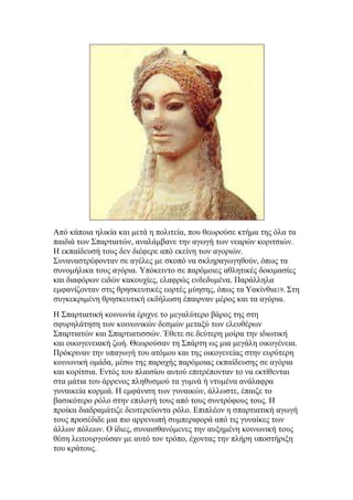 Απφ θάπνηα ειηθία θαη κεηά ε πνιηηεία, πνπ ζεσξνχζε θηήκα ηεο φια ηα
παηδηά ησλ ΢παξηηαηψλ, αλαιάκβαλε ηελ αγσγή ησλ λεαξψλ θνξηηζηψλ.
Η εθπαίδεπζή ηνπο δελ δηέθεξε απφ εθείλε ησλ αγνξηψλ.
΢πλαλαζηξέθνληαλ ζε αγέιεο κε ζθνπφ λα ζθιεξαγσγεζνχλ, φπσο ηα
ζπλνκήιηθα ηνπο αγφξηα. Τπφθεηλην ζε παξφκνηεο αζιεηηθέο δνθηκαζίεο
θαη δηαθφξσλ εηδψλ θαθνπρίεο, ειαθξψο ελδεδπκέλα. Παξάιιεια
εκθαλίδνληαλ ζηηο ζξεζθεπηηθέο ενξηέο κχεζεο, φπσο ηα Ταθίλζηα19. ΢ηε
ζπγθεθξηκέλε ζξεζθεπηηθή εθδήισζε έπαηξλαλ κέξνο θαη ηα αγφξηα.
Η ΢παξηηαηηθή θνηλσλία έξηρλε ην κεγαιχηεξν βάξνο ηεο ζηε
ζθπξειάηεζε ησλ θνηλσληθψλ δεζκψλ κεηαμχ ησλ ειεπζέξσλ
΢παξηηαηψλ θαη ΢παξηηαηηζζψλ. Έζεηε ζε δεχηεξε κνίξα ηελ ηδησηηθή
θαη νηθνγελεηαθή δσή. Θεσξνχζαλ ηε ΢πάξηε σο κηα κεγάιε νηθνγέλεηα.
Πξφθξηλαλ ηελ ππαγσγή ηνπ αηφκνπ θαη ηεο νηθνγελείαο ζηελ επξχηεξε
θνηλσληθή νκάδα, κέζσ ηεο παξνρήο παξφκνηαο εθπαίδεπζεο ζε αγφξηα
θαη θνξίηζηα. Δληφο ηνπ πιαηζίνπ απηνχ επηηξέπνληαλ ην λα εθηίζεληαη
ζηα κάηηα ηνπ άξξελνο πιεζπζκνχ ηα γπκλά ή ληπκέλα αλάιαθξα
γπλαηθεία θνξκηά. Η εκθάληζε ησλ γπλαηθψλ, άιισζηε, έπαηδε ην
βαζηθφηεξν ξφιν ζηελ επηινγή ηνπο απφ ηνπο ζπληξφθνπο ηνπο. Η
πξνίθα δηαδξακάηηδε δεπηεξεχνληα ξφιν. Δπηπιένλ ε ζπαξηηαηηθή αγσγή
ηνπο πξνζέδηδε κηα πην αξξελσπή ζπκπεξηθνξά απφ ηηο γπλαίθεο ησλ
άιισλ πφιεσλ. Ο ίδηεο, ζπλαηζζαλφκελεο ηελ απμεκέλε θνηλσληθή ηνπο
ζέζε ιεηηνπξγνχζαλ κε απηφ ηνλ ηξφπν, έρνληαο ηελ πιήξε ππνζηήξημε
ηνπ θξάηνπο.

 