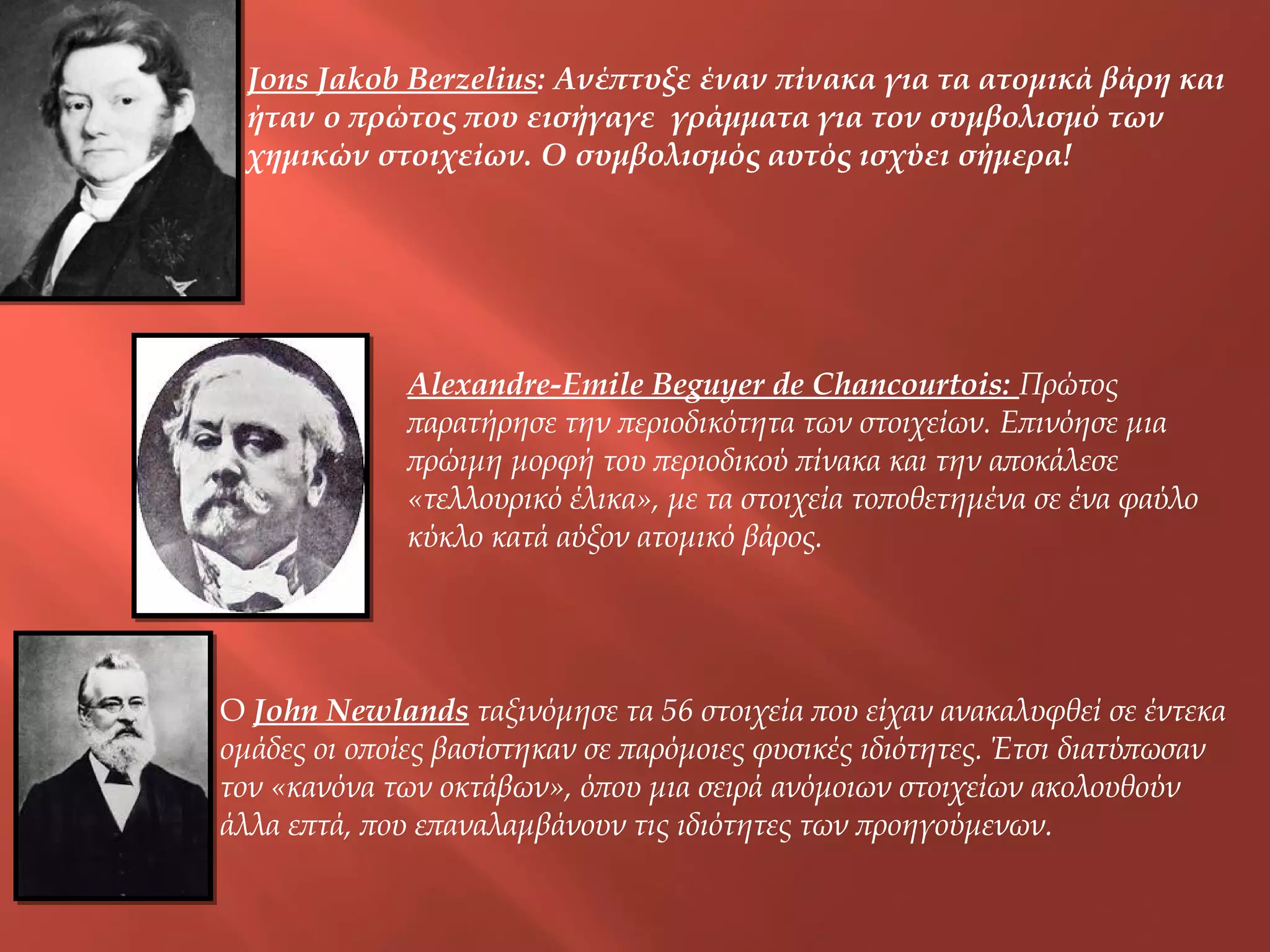 Jons Jakob Berzelius: Ανέπτυξε έναν πίνακα για τα ατομικά βάρη και
ήταν ο πρώτος που εισήγαγε γράμματα για τον συμβολισμό των
χημικών στοιχείων. Ο συμβολισμός αυτός ισχύει σήμερα!

Αlexandre-Εmile Βeguyer de Chancourtois: Πρώτος
παρατήρησε την περιοδικότητα των στοιχείων. Επινόησε μια
πρώιμη μορφή του περιοδικού πίνακα και την αποκάλεσε
«τελλουρικό έλικα», με τα στοιχεία τοποθετημένα σε ένα φαύλο
κύκλο κατά αύξον ατομικό βάρος.

Ο John Newlands ταξινόμησε τα 56 στοιχεία που είχαν ανακαλυφθεί σε έντεκα
ομάδες οι οποίες βασίστηκαν σε παρόμοιες φυσικές ιδιότητες. Έτσι διατύπωσαν
τον «κανόνα των οκτάβων», όπου μια σειρά ανόμοιων στοιχείων ακολουθούν
άλλα επτά, που επαναλαμβάνουν τις ιδιότητες των προηγούμενων.

 