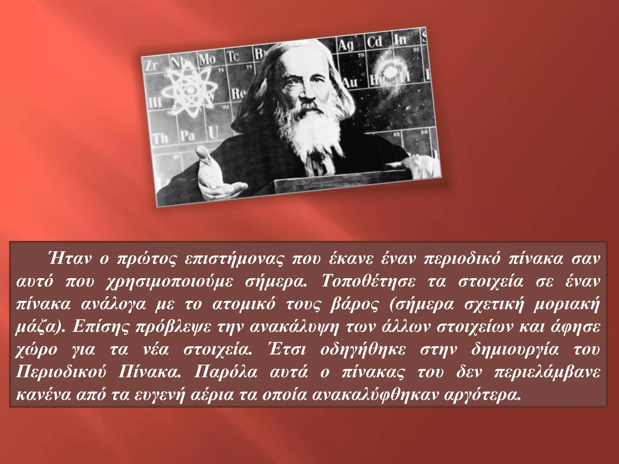 Ήταν ο πρώτος επιστήμονας που έκανε έναν περιοδικό πίνακα σαν
αυτό που χρησιμοποιούμε σήμερα. Τοποθέτησε τα στοιχεία σε έναν
πίνακα ανάλογα με το ατομικό τους βάρος (σήμερα σχετική μοριακή
μάζα). Επίσης πρόβλεψε την ανακάλυψη των άλλων στοιχείων και άφησε
χώρο για τα νέα στοιχεία. Έτσι οδηγήθηκε στην δημιουργία του
Περιοδικού Πίνακα. Παρόλα αυτά ο πίνακας του δεν περιελάμβανε
κανένα από τα ευγενή αέρια τα οποία ανακαλύφθηκαν αργότερα.

 