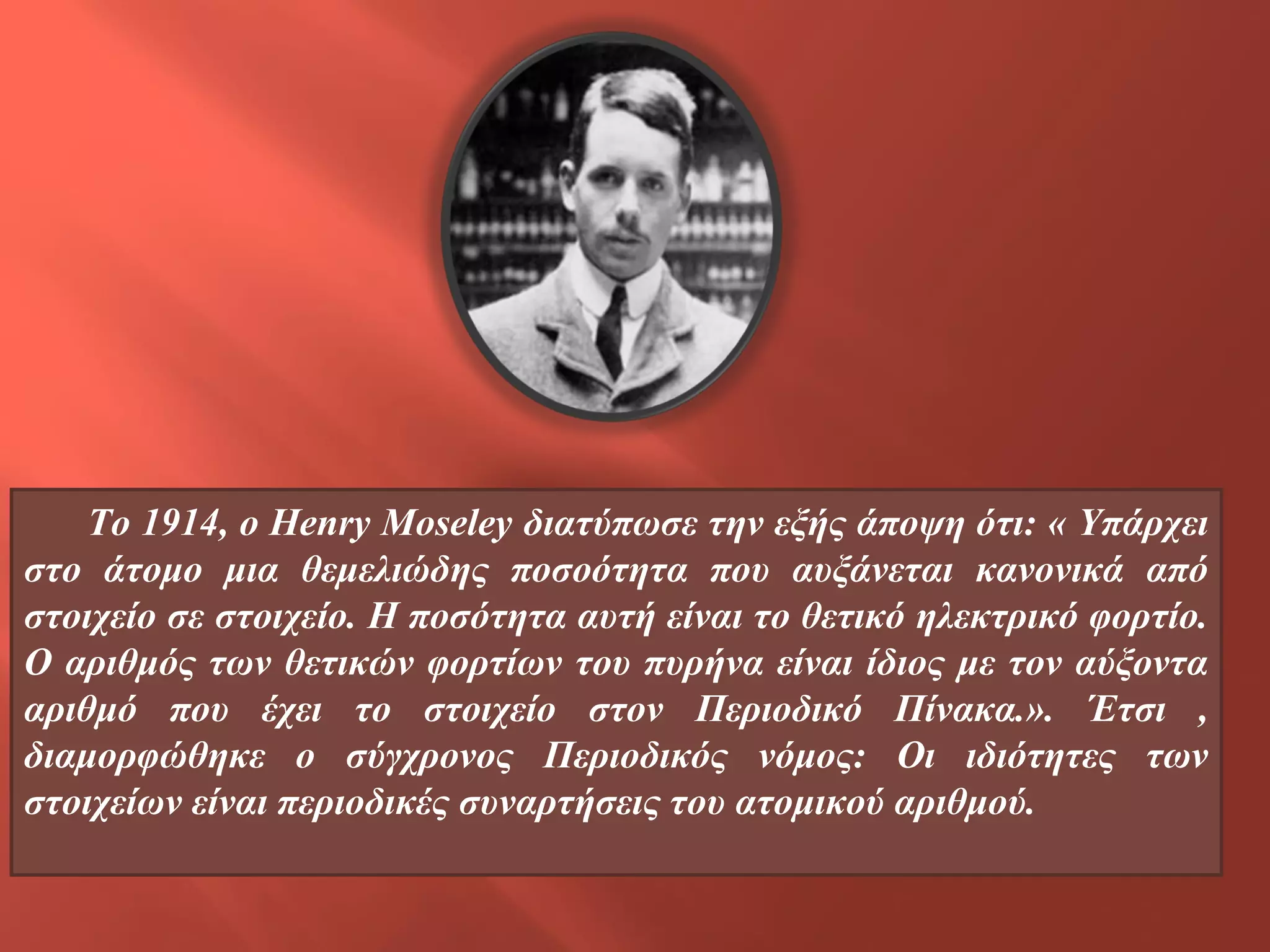 To 1914, o Henry Moseley διατύπωσε την εξής άποψη ότι: « Υπάρχει
στο άτομο μια θεμελιώδης ποσοότητα που αυξάνεται κανονικά από
στοιχείο σε στοιχείο. Η ποσότητα αυτή είναι το θετικό ηλεκτρικό φορτίο.
Ο αριθμός των θετικών φορτίων του πυρήνα είναι ίδιος με τον αύξοντα
αριθμό που έχει το στοιχείο στον Περιοδικό Πίνακα.». Έτσι ,
διαμορφώθηκε ο σύγχρονος Περιοδικός νόμος: Οι ιδιότητες των
στοιχείων είναι περιοδικές συναρτήσεις του ατομικού αριθμού.

 
