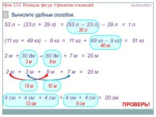 Урок 2.32. Площадь фигур. Сравнение площадей

МАТЕМАТИКА

6 Вычислите удобным способом.
53 л – (23 л + 29 л) = (53 л – 23 л) – 29 л = 1 л
30 л
(11 кг + 49 кг) – 9 кг = 11 кг + (49 кг – 9 кг) = 51 кг
40 кг
2 м + 30 дм + 80 дм + 7 м = 20 м
3м
8м
2м + 3м +

10 м

8м

+ 7 м = 20 м

10 м

4 см + 4 см + 4 см + 4 см + 4 см = 20 см
12 см
8 см
ПРОВЕРЬ!

 