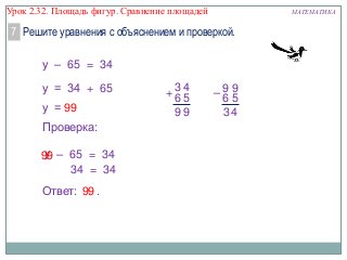 Урок 2.32. Площадь фигур. Сравнение площадей

МАТЕМАТИКА

7 Решите уравнения с объяснением и проверкой.
у – 65 = 34
у = 34 + 65
у = 99
Проверка:
у
99 – 65 = 34
34 = 34
Ответ: 99 .

+3 4
65
99

–99
65
34

 