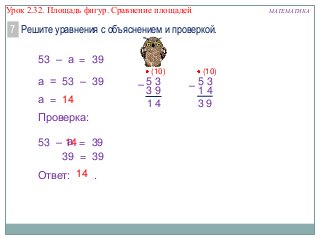 Урок 2.32. Площадь фигур. Сравнение площадей

МАТЕМАТИКА

7 Решите уравнения с объяснением и проверкой.
53 – а = 39
а = 53 – 39
а = 14
Проверка:
а
53 – 14 = 39
39 = 39
Ответ: 14 .

(10)

–53
39
14

(10)

–53
14
39

 