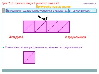 Урок 2.32. Площадь фигур. Сравнение площадей

МАТЕМАТИКА

Применяем новые знания
4 Выразите площадь прямоугольника в квадратах; в треугольниках.

4 квадрата

8 треугольников

Почему число квадратов меньше, чем число треугольников?

 