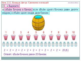Урок 2.32. Площадь фигур. Сравнение площадей

МАТЕМАТИКА

Выразите
5
а) объѐм бочонка в банках, если объѐм одного бочонка равен десяти
вѐдрам, а объѐм одного ведра двум банкам;

1

2

3

4

5

6

7

8

9

2 + 2 + 2 + 2 + 2 + 2 + 2 + 2 + 2 + 2 = 20 (б.)
Ответ: объём бочонка равен 20 банкам.

10

 