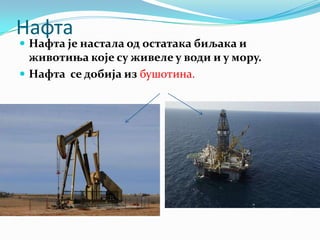 Нафта

 Нафта је настала од остатака биљака и

животиња које су живеле у води и у мору.
 Нафта се добија из бушотина.

 