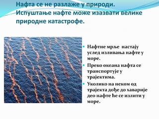 Нафта се не разлаже у прирпди.
Испуштаое нафте мпже изазвати велике
прирпдне катастрпфе.

 Нафтне мрље настају

услед изливања нафте у
море.
 Преко океана нафта се
транспортује у
трајектима.
 Уколико на неком од
трајекта дође до хаварије
део нафте ће се излити у
море.

 