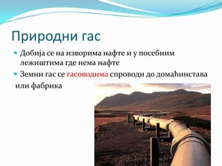 Природни гас
 Добија се на изворима нафте и у посебним

лежиштима где нема нафте
 Земни гас се гасоводима спроводи до домаћинстава
или фабрика

 