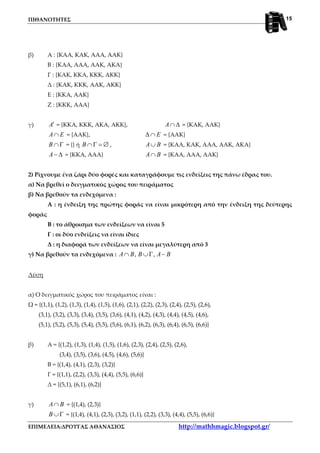 ΠΙΘΑΝΟΤΗΤΕΣ
ΕΠΙΜΕΛΕΙΑ:ΔΡΟΥΓΑΣ ΑΘΑΝΑΣΙΟΣ http://mathhmagic.blogspot.gr/
15
β) Α : {ΚΑΑ, ΚΑΚ, ΑΑΑ, ΑΑΚ}
Β : {ΚΑΑ, ΑΑΑ, ΑΑΚ, ΑΚΑ}
Γ : {ΚΑΚ, ΚΚΑ, ΚΚΚ, ΑΚΚ}
Δ : {ΚΑΚ, ΚΚΚ, ΑΑΚ, ΑΚΚ}
Ε : {ΚΚΑ, ΑΑΚ}
Ζ : {ΚΚΚ, ΑΑΑ}
γ) A′ = {ΚΚΑ, ΚΚΚ, ΑΚΑ, ΑΚΚ}, A∩ ∆ = {ΚΑΚ, ΑΑΚ}
A E∩ = {ΑΑΚ}, E∆ ∩ = {ΑΑΚ}
B ∩Γ = {} ή B ∩Γ = ∅ , A B∪ = {ΚΑΑ, ΚΑΚ, ΑΑΑ, ΑΑΚ, ΑΚΑ}
A− ∆ = {ΚΚΑ, ΑΑΑ} A B∩ = {ΚΑΑ, ΑΑΑ, ΑΑΚ}
2) Ρίχνουμε ένα ζάρι δύο φορές και καταγράφουμε τις ενδείξεις της πάνω έδρας του.
α) Να βρεθεί ο δειγματικός χώρος του πειράματος
β) Να βρεθούν τα ενδεχόμενα :
Α : η ένδειξη της πρώτης φοράς να είναι μικρότερη από την ένδειξη της δεύτερης
φοράς
Β : το άθροισμα των ενδείξεων να είναι 5
Γ : οι δύο ενδείξεις να είναι ίδιες
Δ : η διαφορά των ενδείξεων να είναι μεγαλύτερη από 3
γ) Να βρεθούν τα ενδεχόμενα : , ,A B B A B∩ ∪Γ −
Λύση
α) Ο δειγματικός χώρος του πειράματος είναι :
Ω = {(1,1), (1,2), (1,3), (1,4), (1,5), (1,6), (2,1), (2,2), (2,3), (2,4), (2,5), (2,6),
(3,1), (3,2), (3,3), (3,4), (3,5), (3,6), (4,1), (4,2), (4,3), (4,4), (4,5), (4,6),
(5,1), (5,2), (5,3), (5,4), (5,5), (5,6), (6,1), (6,2), (6,3), (6,4), (6,5), (6,6)}
β) Α = {(1,2), (1,3), (1,4), (1,5), (1,6), (2,3), (2,4), (2,5), (2,6),
(3,4), (3,5), (3,6), (4,5), (4,6), (5,6)}
Β = {(1,4), (4,1), (2,3), (3,2)}
Γ = {(1,1), (2,2), (3,3), (4,4), (5,5), (6,6)}
Δ = {(5,1), (6,1), (6,2)}
γ) A B∩ = {(1,4), (2,3)}
B ∪Γ = {(1,4), (4,1), (2,3), (3,2), (1,1), (2,2), (3,3), (4,4), (5,5), (6,6)}
 