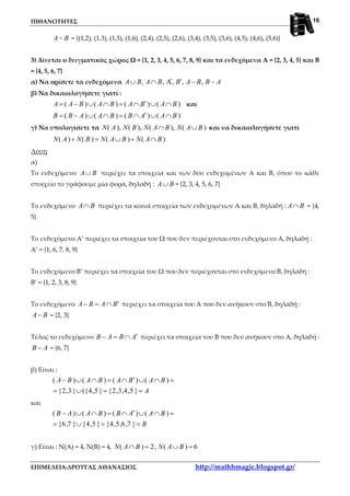 ΠΙΘΑΝΟΤΗΤΕΣ
ΕΠΙΜΕΛΕΙΑ:ΔΡΟΥΓΑΣ ΑΘΑΝΑΣΙΟΣ http://mathhmagic.blogspot.gr/
16
A B− = {(1,2), (1,3), (1,5), (1,6), (2,4), (2,5), (2,6), (3,4), (3,5), (3,6), (4,5), (4,6), (5,6)}
3) Δίνεται ο δειγματικός χώρος Ω = {1, 2, 3, 4, 5, 6, 7, 8, 9} και τα ενδεχόμενα Α = {2, 3, 4, 5} και Β
= {4, 5, 6, 7}
α) Να ορίσετε τα ενδεχόμενα , , A, , ,A B A B B A B B A′ ′∪ ∩ − −
β) Να δικαιολογήσετε γιατί :
( ) ( ) ( ) ( )A A B A B A B A B′= − ∪ ∩ = ∩ ∪ ∩ και
( ) ( ) ( ) ( )B B A A B B A A B′= − ∪ ∩ = ∩ ∪ ∩
γ) Να υπολογίσετε τα ( ), ( ), ( ), ( )N A N B N A B N A B∩ ∪ και να δικαιολογήσετε γιατί
( ) ( ) ( ) ( )N A N B N A B N A B+ = ∪ + ∩
Λύση
α)
Το ενδεχόμενο A B∪ περιέχει τα στοιχεία και των δύο ενδεχομένων Α και Β, όπου το κάθε
στοιχείο το γράφουμε μία φορά, δηλαδή : A B∪ = {2, 3, 4, 5, 6, 7}
Το ενδεχόμενο A B∩ περιέχει τα κοινά στοιχεία των ενδεχομένων Α και Β, δηλαδή : A B∩ = {4,
5}
Το ενδεχόμενο Α’ περιέχει τα στοιχεία του Ω που δεν περιέχονται στο ενδεχόμενο Α, δηλαδή :
Α’ = {1, 6, 7, 8, 9}
Το ενδεχόμενο Β’ περιέχει τα στοιχεία του Ω που δεν περιέχονται στο ενδεχόμενο Β, δηλαδή :
Β’ = {1, 2, 3, 8, 9}
Το ενδεχόμενο A B A B′− = ∩ περιέχει τα στοιχεία του Α που δεν ανήκουν στο Β, δηλαδή :
A B− = {2, 3}
Τέλος το ενδεχόμενο B A B A′− = ∩ περιέχει τα στοιχεία του Β που δεν ανήκουν στο Α, δηλαδή :
B A− = {6, 7}
β) Είναι :
( ) ( ) ( ) ( )
{2,3} ({4,5 } {2,3,4,5 }
A B A B A B A B
A
′− ∪ ∩ = ∩ ∪ ∩ =
= ∪ = =
και
( ) ( ) ( ) ( )
{6,7 } {4,5 } {4,5,6,7 }
B A A B B A A B
B
′− ∪ ∩ = ∩ ∪ ∩ =
= ∪ = =
γ) Είναι : Ν(Α) = 4, Ν(Β) = 4, ( ) 2, ( ) 6N A B N A B∩ = ∪ =
 
