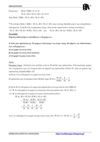 ΠΙΘΑΝΟΤΗΤΕΣ
ΕΠΙΜΕΛΕΙΑ:ΔΡΟΥΓΑΣ ΑΘΑΝΑΣΙΟΣ http://mathhmagic.blogspot.gr/
17
Επομένως : Ν(Α) + Ν(Β) = 4 + 4 = 8
( ) ( )N A B N A B∪ + ∩ = 6 + 2 = 8
Άρα Ν(Α) + Ν(Β) = ( ) ( )N A B N A B∪ + ∩
** Η ισότητα Ν(Α) + Ν(Β) = ( ) ( )N A B N A B∪ + ∩ είναι γενική, δηλαδή ισχύει για οποιαδήποτε
ενδεχόμενα Α και Β ενός πειράματος τύχης. Από αυτήν προκύπτουν επίσης οι ισότητες :
( ) ( ) ( ) ( )N A B N A N B N A B∩ = + − ∪ και ( ) ( ) ( ) ( )N A B N A N B N A B∪ = + − ∩
2η μορφή
Εύρεση πιθανοτήτων ισοπίθανων ενδεχομένων
1) Από μία τράπουλα με 52 χαρτιά επιλέγουμε ένα στην τύχη. Να βρείτε τις πιθανότητες
των ενδεχομένων :
α) το χαρτί να είναι επτά.
β) το χαρτί να είναι επτά ή κούπα.
γ) το χαρτί να μην είναι επτά.
Λύση
Πείραμα τύχης : Επιλογή ενός φύλλου από τα 52 φύλλα της τράπουλας. Ο δειγματικός χώρος
του πειράματος έχει ως στοιχεία όλα τα χαρτιά της τράπουλας. Οπότε Ω : όλα τα χαρτιά της
τράπουλας, δηλαδή Ν(Ω) = 52.
α) Έστω Α το ενδεχόμενο το χαρτί να είναι επτά.
Η τράπουλα έχει 4 εφτάρια οπότε Ν(Α)=4. Άρα
( ) 4 1
( )
( ) 52 13
N A
P A
N
= = =
Ω
β) Έστω Β το ενδεχόμενο το χαρτί της τράπουλας να είναι κούπα τότε Ν(Β)=13.
A B∩ το ενδεχόμενο το χαρτί να είναι και επτά και κούπα τότε ( ) 1N A B∩ = .
A B∪ το ενδεχόμενο το χαρτί να είναι επτά ή κούπα οπότε :
( ) ( ) ( ) ( )
( ) ( ) ( )
( ) ( ) ( )
4 13 1 16 4
52 52 52 52 13
P A B P A P B P A B
N A N B N A B
N N N
∪ = + − ∩
∩
= + −
Ω Ω Ω
= + − = =
γ) Α’ το ενδεχόμενο το χαρτί να μην είναι επτά, τότε
1 12
( ) 1 ( ) 1
13 13
P A P A′ = − = − =
 