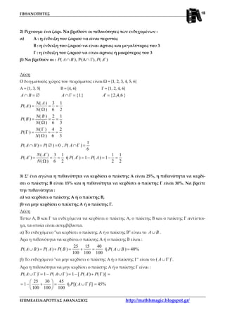ΠΙΘΑΝΟΤΗΤΕΣ
ΕΠΙΜΕΛΕΙΑ:ΔΡΟΥΓΑΣ ΑΘΑΝΑΣΙΟΣ http://mathhmagic.blogspot.gr/
18
2) Ρίχνουμε ένα ζάρι. Να βρεθούν οι πιθανότητες των ενδεχομένων :
α) Α : η ένδειξη του ζαριού να είναι περιττός
Β : η ένδειξη του ζαριού να είναι άρτιος και μεγαλύτερος του 3
Γ : η ένδειξη του ζαριού να είναι άρτιος ή μικρότερος του 3
β) Να βρεθούν οι : ( ), P(A Γ), ( )P A B P A′∩ ∩
Λύση
Ο δειγματικός χώρος του πειράματος είναι Ω = {1, 2, 3, 4, 5, 6}
Α = {1, 3, 5} Β = {4, 6} Γ = {1, 2, 4, 6}
A B∩ = ∅ {1}A∩Γ = {2,4,6 }A′ =
( ) 3 1
( )
( ) 6 2
( ) 2 1
( )
( ) 6 3
( ) 4 2
( )
( ) 6 3
1
( ) ( ) 0 , ( )
6
( ) 3 1 1 1
( ) ή ( ) 1 ( ) 1
( ) 6 2 2 2
N A
P A
N
N B
P B
N
N
P
N
P A B P P A
N A
P A P A P A
N
= = =
Ω
= = =
Ω
Γ
Γ = = =
Ω
∩ = ∅ = ∩Γ =
′
′ ′= = = = − = − =
Ω
3) Σ’ ένα αγώνα η πιθανότητα να κερδίσει ο παίκτης Α είναι 25%, η πιθανότητα να κερδί-
σει ο παίκτης Β είναι 15% και η πιθανότητα να κερδίσει ο παίκτης Γ είναι 30%. Να βρείτε
την πιθανότητα :
α) να κερδίσει ο παίκτης Α ή ο παίκτης Β,
β) να μην κερδίσει ο παίκτης Α ή ο παίκτης Γ.
Λύση
Έστω Α, Β και Γ τα ενδεχόμενα να κερδίσει ο παίκτης Α, ο παίκτης Β και ο παίκτης Γ αντίστοι-
χα, τα οποία είναι ασυμβίβαστα.
α) Το ενδεχόμενο "να κερδίσει ο παίκτης Α ή ο παίκτης Β" είναι το A B∪ .
Άρα η πιθανότητα να κερδίσει ο παίκτης Α ή ο παίκτης Β είναι :
25 15 40
( ) ( ) ( ) ή ( ) 40%
100 100 100
P A B P A P B P A B∪ = + = + = ∪ =
β) Το ενδεχόμενο "να μην κερδίσει ο παίκτης Α ή ο παίκτης Γ" είναι το ( )A ′∪Γ .
Άρα η πιθανότητα να μην κερδίσει ο παίκτης Α ή ο παίκτης Γ είναι :
( ) 1 ( ) 1 [ ( ) ( )]
25 30 45
1 ή [( ) ] 45%
100 100 100
P A P A P A P
P A
′∪Γ = − ∪Γ = − + Γ =
 
′= − + = ∪Γ = 
 
 