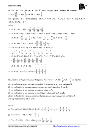 ΠΙΘΑΝΟΤΗΤΕΣ
ΕΠΙΜΕΛΕΙΑ:ΔΡΟΥΓΑΣ ΑΘΑΝΑΣΙΟΣ http://mathhmagic.blogspot.gr/
19
4) Για τα ενδεχόμενα Α και Β ενός δειγματικού χώρου Ω ισχύουν
17 7
( ) , ( )
30 15
P A P B= = και
2
( )
3
P A B∪ = .
Να βρείτε τις πιθανότητες ( ), ( ), ( ), [( ) ( )], ( )P B P A B P A B P A B B A P A B′ ′∩ − − ∪ − ∪
, ( ) , ( )P A B P A B′ ′∪ − .
Λύση
♦
7 15 7 8
( ) 1 ( ) 1
15 15 15 15
P B P B′ = − = − = − =
♦ ( ) ( ) ( ) ( ) ( ) ( ) ( ) ( )P A B P A P B P A B P A B P A P B P A B∪ = + − ∩ ⇔ ∩ = + − ∪ ⇔
17 7 2 17 14 20 11
( ) ( ) ( )
30 15 3 30 30 30 30
P A B P A B P A B∩ = + − ⇔ ∩ = + − ⇔ ∩ =
♦
17 11 6 1
( ) ( ) ( )
30 30 30 5
P A B P A P A B− = − ∩ = − = =
♦ [( ) ( )] ( ) ( ) 2 ( )P A B B A P A P B P A B− ∪ − = + − ∩ =
17 7 11 17 14 22 31 22 9 3
2
30 15 30 30 30 30 30 30 30 10
+ − ⋅ = + − = − = =
♦ ( ) ( ) ( ) ( ) ( ) ( ) ( )P A B P A P B P A B P A P B P A B′ ′ ′ ′∪ = + − ∩ = + − − =
17 8 1 17 16 6 27 9
30 15 5 30 30 30 30 10
= + − = + − = =
♦
1 5 1 4
( ) 1 ( ) 1
5 5 5 5
P A B P A B′− = − − = − = − =
♦
2 3 2 1
( ) 1 ( ) 1
3 3 3 3
P A B P A B′∪ = − ∪ = − = − =
5) Αν για τα ενδεχόμενα Α και Β ισχύουν
1 1 3
( ) , ( ) , ( )
5 4 4
P A B P A P B∩ = = = να βρείτε :
α) την πιθανότητα να πραγματοποιείται ένα τουλάχιστον από τα Α και Β,
β) την πιθανότητα να μην πραγματοποιείται κανένα από τα Α και Β,
γ) την πιθανότητα να πραγματοποιείται μόνο το Α,
δ) την πιθανότητα να πραγματοποιηθεί μόνο ένα από τα Α και Β,
ε) την πιθανότητα να πραγματοποιηθεί το Α ή να μην πραγματοποιηθεί το Β,
στ) την πιθανότητα ( )P A B ′− .
Λύση
α) ( ) ( ) ( ) ( )P A B P A P B P A B∪ = + − ∩
1 3 1 4 1 1 5 1 4
1
4 4 5 4 5 5 5 5 5
= + − = − = − = − =
β)
4 1
( ) 1 ( ) 1
5 5
P A B P A B′∪ = − ∪ = − −
γ)
1 1 5 4 1
( ) ( ) ( )
4 5 20 20 20
P A B P A P A B− = − ∩ = − = − =
 