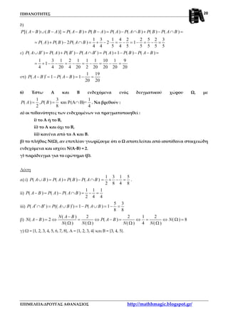 ΠΙΘΑΝΟΤΗΤΕΣ
ΕΠΙΜΕΛΕΙΑ:ΔΡΟΥΓΑΣ ΑΘΑΝΑΣΙΟΣ http://mathhmagic.blogspot.gr/
20
δ)
[( ) ( )] ( ) ( ) ( ) ( ) ( ) ( )P A B B A P A B P B A P A P A B P B P A B− ∪ − = − + − = − ∩ + − ∩ =
1 3 1 4 2 2 5 2 3
( ) ( ) 2 ( ) 2 1
4 4 5 4 5 5 5 5 5
P A P B P A B= + − ∩ = + − ⋅ = − = − = − =
ε) ( ) ( ) ( ) ( ) ( ) 1 ( ) ( )P A B P A P B P A B P A P B P A B′ ′ ′∪ = + − ∩ = + − − − =
1 3 1 2 1 1 1 10 1 9
1
4 4 20 4 20 2 20 20 20 20
= + − − = − = − = − =
στ)
1 19
( ) 1 ( ) 1
20 20
P A B P A B′− = − − = − =
6) Έστω Α και Β ενδεχόμενα ενός δειγματικού χώρου Ω, με
1 3 1
( ) , ( ) και P(A B)=
2 8 4
P A P B= = ∩ . Να βρεθούν :
α) οι πιθανότητες των ενδεχομένων να πραγματοποιηθεί :
i) το Α ή το Β,
ii) το Α και όχι το Β,
iii) κανένα από τα Α και Β.
β) το πλήθος Ν(Ω), αν επιπλέον γνωρίζουμε ότι ο Ω αποτελείται από ισοπίθανα στοιχειώδη
ενδεχόμενα και ισχύει Ν(Α-Β) = 2.
γ) παράδειγμα για το ερώτημα (β).
Λύση
α) i) ( ) ( ) ( ) ( )P A B P A P B P A B∪ = + − ∩
1 3 1 5
2 8 4 8
= + − = .
ii)
1 1 1
( ) ( ) ( )
2 4 4
P A B P A P A B− = − ∩ = − =
iii)
5 3
( ) (( ) ) 1 ( ) 1
8 8
P A B P A B P A B′ ′ ′∩ = ∪ = − ∪ = − =
β)
( ) 2 2 1 2
( ) 2 ( ) ( ) 8
( ) ( ) ( ) 4 ( )
N A B
N A B P A B N
N N N N
−
− = ⇔ = ⇔ − = ⇔ = ⇔ Ω =
Ω Ω Ω Ω
γ) Ω = {1, 2, 3, 4, 5, 6, 7, 8}, Α = {1, 2, 3, 4} και Β = {3, 4, 5}.
 
