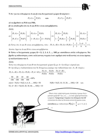 ΠΙΘΑΝΟΤΗΤΕΣ
ΕΠΙΜΕΛΕΙΑ:ΔΡΟΥΓΑΣ ΑΘΑΝΑΣΙΟΣ http://mathhmagic.blogspot.gr/
21
7) Αν για τα ενδεχόμενα Α και β ενός δειγματικού χώρου Ω ισχύουν :
3
( ) ( )
4
P A P B= και
3
( ) ( )
2
P A P B′ ′=
α) να βρεθούν οι Ρ(Α) και Ρ(Β),
β) να αποδειχθεί ότι τα Α και Β δεν είναι ασυμβίβαστα.
Λύση
α)
33 3 1
( ) ( )( ) ( ) ( ) ( ) ( )
44 4 2
23 3 33 3
( )1 ( ) ( )( ) ( ) 1 ( ) (1 ( ))
34 2 22 2
P A P BP A P B P A P B P A
P BP B P BP A P B P A P B
     
== = =           
⇔ ⇔ ⇔      
      ′ ′ =− = −= − = −
          
β) Έστω ότι Α και Β είναι ασυμβίβαστα, τότε :
1 2 3 4 7
( ) ( ) ( ) 1
2 3 6 6
P A B P A P B
+
∪ = + = + = = > .
Άτοπο. Άρα τα Α και Β δεν είναι ασυμβίβαστα.
8) Έστω ο δειγματικός χώρος Ω = {1, 2, 3, 4, 5, ..., 100} με ισοπίθανα απλά ενδεχόμενα. Να
βρεθεί η πιθανότητα, ώστε εκλέγοντας τυχαία έναν αριθμό από το Ω αυτός να είναι άρτιος
ή πολλαπλάσιο του 5.
Λύση
Έστω τα ενδεχόμενα Α και Β του δειγματικού χώρου Ω, με Α = {x∈Ω με x άρτιο} και
Β = {y∈Ω με y πολλαπλάσιο του 5}. Επομένως ζητάμε την πιθανότητα του A B∪ . Ισχύει :
( ) ( ) ( )
( ) ( ) ( ) ( )
( ) ( ) ( )
N A N B N A B
P A B P A P B P A B
N N N
∩
∪ = + − ∩ = + − =
Ω Ω Ω
50 20 10 60
60%
100 100 100 100
= + − = =
αφού : Ν(Α) = Ν({2, 4, 6, 8, ..., 100}) = 50 Ν(Β) = Ν({5, 10, 15, 20, ..., 100}) = 20 και
Ν( )A B∩ = Ν({10, 20, 30, 40, ..., 100}) = 10
Όταν στην εκφώνηση μιας άσκησης έχουμε δειγ-
ματικό χώρο Ω = {ω1, ω2, ... , ων} και χρησιμοποιείται
η φράση "παίρνουμε τυχαία ένα στοιχείο του Ω"
εννοείται ότι όλα τα δυνατά αποτελέσματα είναι
ισοπίθανα με πιθανότητα i
1
P( )
v
ω = με i = 1, 2, 3,
4, ..., ν.
 