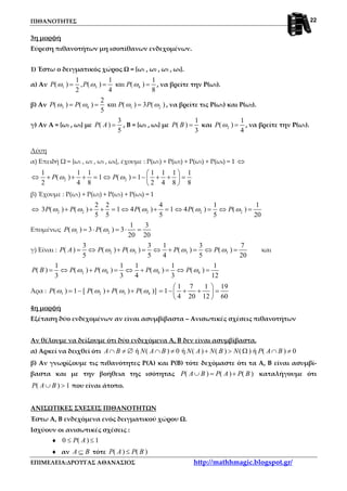 ΠΙΘΑΝΟΤΗΤΕΣ
ΕΠΙΜΕΛΕΙΑ:ΔΡΟΥΓΑΣ ΑΘΑΝΑΣΙΟΣ http://mathhmagic.blogspot.gr/
22
3η μορφή
Εύρεση πιθανοτήτων μη ισοπίθανων ενδεχομένων.
1) Έστω ο δειγματικός χώρος Ω = {ω1 , ω2 , ω3 , ω4}.
α) Αν 1 3 4
1 1 1
( ) , ( ) και ( )
2 4 8
P P Pω ω ω= = = , να βρείτε την Ρ(ω2).
β) Αν 3 4 1 2
2
( ) ( ) και ( ) 3 ( )
5
P P P Pω ω ω ω= = = , να βρείτε τις Ρ(ω1) και Ρ(ω2).
γ) Αν Α = {ω2 , ω3} με
3
( )
5
P A = , Β = {ω2 , ω4} με
1
( )
3
P B = και 2
1
( )
4
P ω = , να βρείτε την Ρ(ω1).
Λύση
α) Επειδή Ω = {ω1 , ω2 , ω3 , ω4}, έχουμε : Ρ(ω1) + Ρ(ω2) + Ρ(ω3) + Ρ(ω4) = 1 ⇔
2 2
1 1 1 1 1 1 1
( ) 1 ( ) 1
2 4 8 2 4 8 8
P Pω ω
 
⇔ + + + = ⇔ = − + + = 
 
β) Έχουμε : Ρ(ω1) + Ρ(ω2) + Ρ(ω3) + Ρ(ω4) = 1
⇔ 2 2 2 2 2
2 2 4 1 1
3 ( ) ( ) 1 4 ( ) 1 4 ( ) ( )
5 5 5 5 20
P P P P Pω ω ω ω ω+ + + = ⇔ + = ⇔ = ⇔ =
Επομένως 1 2
1 3
( ) 3 ( ) 3
20 20
P Pω ω= ⋅ = ⋅ =
γ) Είναι : 2 3 3 3
3 3 1 3 7
( ) ( ) ( ) ( ) ( )
5 5 4 5 20
P A P P P Pω ω ω ω= ⇔ + = ⇔ + = ⇔ = και
2 4 4 4
1 1 1 1 1
( ) ( ) ( ) ( ) ( )
3 3 4 3 12
P B P P P Pω ω ω ω= ⇔ + = ⇔ + = ⇔ =
Άρα : 1 2 3 4
1 7 1 19
( ) 1 [ ( ) ( ) ( )] 1
4 20 12 60
P P P Pω ω ω ω
 
= − + + = − + + = 
 
4η μορφή
Εξέταση δύο ενδεχομένων αν είναι ασυμβίβαστα – Ανισωτικές σχέσεις πιθανοτήτων
Αν θέλουμε να δείξουμε ότι δύο ενδεχόμενα Α, Β δεν είναι ασυμβίβαστα.
α) Αρκεί να δειχθεί ότι ή ( ) 0 ή ( ) ( ) ( ) ή ( ) 0A B N A B N A N B N P A B∩ ≠ ∅ ∩ ≠ + > Ω ∩ ≠
β) Αν γνωρίζουμε τις πιθανότητες Ρ(Α) και Ρ(Β) τότε δεχόμαστε ότι τα Α, Β είναι ασυμβί-
βαστα και με την βοήθεια της ισότητας ( ) ( ) ( )P A B P A P B∪ = + καταλήγουμε ότι
( ) 1P A B∪ > που είναι άτοπο.
ΑΝΙΣΩΤΙΚΕΣ ΣΧΕΣΕΙΣ ΠΙΘΑΝΟΤΗΤΩΝ
Έστω Α, Β ενδεχόμενα ενός δειγματικού χώρου Ω.
Ισχύουν οι ανισωτικές σχέσεις :
♦ 0 ( ) 1P A≤ ≤
♦ αν A B⊆ τότε ( ) ( )P A P B≤
 