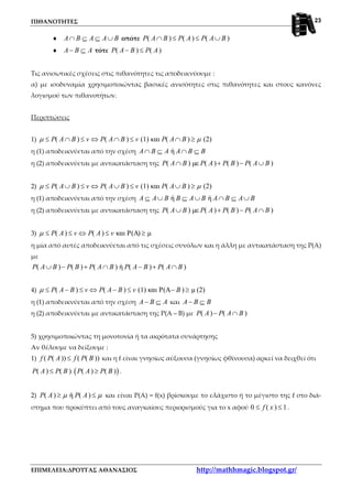 ΠΙΘΑΝΟΤΗΤΕΣ
ΕΠΙΜΕΛΕΙΑ:ΔΡΟΥΓΑΣ ΑΘΑΝΑΣΙΟΣ http://mathhmagic.blogspot.gr/
23
♦ A B A A B∩ ⊆ ⊆ ∪ οπότε ( ) ( ) ( )P A B P A P A B∩ ≤ ≤ ∪
♦ A B A− ⊆ τότε ( ) ( )P A B P A− ≤
Τις ανισωτικές σχέσεις στις πιθανότητες τις αποδεικνύουμε :
α) με ισοδυναμία χρησιμοποιώντας βασικές ανισότητες στις πιθανότητες και στους κανόνες
λογισμού των πιθανοτήτων.
Περιπτώσεις
1) ( ) ( ) (1) και ( ) (2)P A B v P A B v P A Bµ µ≤ ∩ ≤ ⇔ ∩ ≤ ∩ ≥
η (1) αποδεικνύεται από την σχέση ήA B A A B B∩ ⊆ ∩ ⊆
η (2) αποδεικνύεται με αντικατάσταση της ( ) µε ( ) ( ) ( )P A B P A P B P A B∩ + − ∪
2) ( ) ( ) (1) και ( ) (2)P A B v P A B v P A Bµ µ≤ ∪ ≤ ⇔ ∪ ≤ ∪ ≥
η (1) αποδεικνύεται από την σχέση ή ήA A B B A B A B A B⊆ ∪ ⊆ ∪ ∩ ⊆ ∪
η (2) αποδεικνύεται με αντικατάσταση της ( ) µε ( ) ( ) ( )P A B P A P B P A B∪ + − ∩
3) ( ) ( ) και P(A) µP A v P A vµ ≤ ≤ ⇔ ≤ ≥
η μία από αυτές αποδεικνύεται από τις σχέσεις συνόλων και η άλλη με αντικατάσταση της Ρ(Α)
με
( ) ( ) ( ) ή ( ) ( )P A B P B P A B P A B P A B∪ − + ∩ − + ∩
4) ( ) ( ) (1) και P(A ) µ (2)P A B v P A B v Bµ ≤ − ≤ ⇔ − ≤ − ≥
η (1) αποδεικνύεται από την σχέση A B A− ⊆ και A B B− ⊆
η (2) αποδεικνύεται με αντικατάσταση της Ρ(Α – Β) με ( ) ( )P A P A B− ∩
5) χρησιμοποιώντας τη μονοτονία ή τα ακρότατα συνάρτησης
Αν θέλουμε να δείξουμε :
1) ( ( )) ( ( ))f P A f P B≤ και η f είναι γνησίως αύξουσα (γνησίως φθίνουσα) αρκεί να δειχθεί ότι
( )( ) ( ) ( ) ( )P A P B P A P B≤ ≥ .
2) ( ) ή ( )P A P Aµ µ≥ ≤ και είναι Ρ(Α) = f(x) βρίσκουμε το ελάχιστο ή το μέγιστο της f στο διά-
στημα που προκύπτει από τους αναγκαίους περιορισμούς για το x αφού 0 ( ) 1f x≤ ≤ .
 