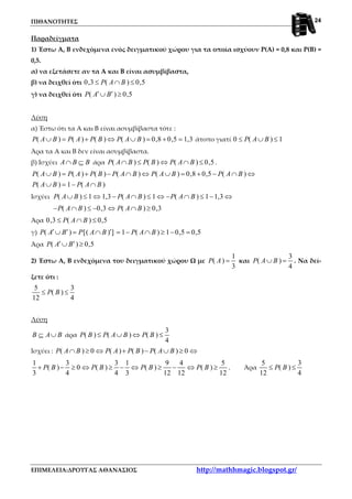 ΠΙΘΑΝΟΤΗΤΕΣ
ΕΠΙΜΕΛΕΙΑ:ΔΡΟΥΓΑΣ ΑΘΑΝΑΣΙΟΣ http://mathhmagic.blogspot.gr/
24
Παραδείγματα
1) Έστω Α, Β ενδεχόμενα ενός δειγματικού χώρου για τα οποία ισχύουν Ρ(Α) = 0,8 και Ρ(Β) =
0,5.
α) να εξετάσετε αν τα Α και Β είναι ασυμβίβαστα,
β) να δειχθεί ότι 0,3 ( ) 0,5P A B≤ ∩ ≤
γ) να δειχθεί ότι ( ) 0,5P A B′ ′∪ ≥
Λύση
α) Έστω ότι τα Α και Β είναι ασυμβίβαστα τότε :
( ) ( ) ( ) ( ) 0,8 0,5 1,3P A B P A P B P A B∪ = + ⇔ ∪ = + = άτοπο γιατί 0 ( ) 1P A B≤ ∪ ≤
Άρα τα Α και Β δεν είναι ασυμβίβαστα.
β) Ισχύει A B B∩ ⊆ άρα ( ) ( ) ( ) 0,5P A B P B P A B∩ ≤ ⇔ ∩ ≤ .
( ) ( ) ( ) ( ) ( ) 0,8 0,5 ( )
( ) 1 ( )
P A B P A P B P A B P A B P A B
P A B P A B
∪ = + − ∩ ⇔ ∪ = + − ∩ ⇔
∪ = − ∩
Ισχύει ( ) 1 1,3 ( ) 1 ( ) 1 1,3P A B P A B P A B∪ ≤ ⇔ − ∩ ≤ ⇔ − ∩ ≤ − ⇔
( ) 0,3 ( ) 0,3P A B P A B− ∩ ≤ − ⇔ ∩ ≥
Άρα 0,3 ( ) 0,5P A B≤ ∩ ≤
γ) ( ) [( ) ] 1 ( ) 1 0,5 0,5P A B P A B P A B′ ′ ′∪ = ∩ = − ∩ ≥ − =
Άρα ( ) 0,5P A B′ ′∪ ≥
2) Έστω Α, Β ενδεχόμενα του δειγματικού χώρου Ω με
1
( )
3
P A = και
3
( )
4
P A B∪ = . Να δεί-
ξετε ότι :
5 3
( )
12 4
P B≤ ≤
Λύση
B A B⊆ ∪ άρα
3
( ) ( ) ( )
4
P B P A B P B≤ ∪ ⇔ ≤
Ισχύει : ( ) 0 ( ) ( ) ( ) 0P A B P A P B P A B∩ ≥ ⇔ + − ∪ ≥ ⇔
1 3 3 1 9 4 5
( ) 0 ( ) ( ) ( )
3 4 4 3 12 12 12
P B P B P B P B+ − ≥ ⇔ ≥ − ⇔ ≥ − ⇔ ≥ . Άρα
5 3
( )
12 4
P B≤ ≤
 