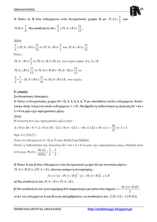 ΠΙΘΑΝΟΤΗΤΕΣ
ΕΠΙΜΕΛΕΙΑ:ΔΡΟΥΓΑΣ ΑΘΑΝΑΣΙΟΣ http://mathhmagic.blogspot.gr/
25
3) Έστω Α, Β δύο ενδεχόμενα ενός δειγματικού χώρου Ω με
2
( )
3
P A = και
1
( )
4
P B = . Να αποδείξετε ότι :
2 11
( )
3 12
P A B≤ ∪ ≤ .
Λύση
2 11 2
( ) ( )
3 12 3
P A B P A B≤ ∪ ≤ ⇔ ∪ ≥ και
11
( )
12
P A B∪ ≤
Είναι :
2
( ) ( ) ( )
3
P A B P A B P A∪ ≥ ⇔ ∪ ≥ , που ισχύει αφού A A B⊆ ∪ .
11 11
( ) ( ) ( ) ( )
12 12
P A B P A P B P A B∪ ≤ ⇔ + − ∩ ≤ ⇔
2 1 11
( ) ( ) 0
3 4 12
P A B P A B+ − ∩ ≤ ⇔ ∩ ≥ , που ισχύει.
5η μορφή
Συνδυαστικές Ασκήσεις
1) Έστω ο δειγματικός χώρος Ω = {1, 2, 3, 4, 5, 6, 7} με ισοπίθανα απλά ενδεχόμενα. Επιλέ-
γουμε στην τύχη ένα απλό ενδεχόμενο λ ∈ Ω . Να βρεθεί η πιθανότητα η εξίσωση 3x2 + 6x +
λ = 0 να μην έχει πραγματικές ρίζες.
Λύση
Η εξίσωση δεν έχει πραγματικές ρίζες όταν :
36
0 36 4 3 0 36 12 0 12 36 12 36 3
12
λ λ λ λ λ λ∆ < ⇔ − ⋅ ⋅ < ⇔ − < ⇔ − < − ⇔ > ⇔ > ⇔ > .
Άρα {5,6,7 }λ ∈
Έστω το ενδεχόμενο Α = {5, 6, 7} τότε Ν(Α)=3 και Ν(Ω)=6.
Οπότε η πιθανότητα της εξίσωσης 3x2 + 6x + λ = 0 να μην έχει πραγματικές ρίζες, δηλαδή όταν
λ>3 είναι
( ) 3 1
( )
( ) 6 2
N A
P A
N
= = =
Ω
.
2) Έστω Α και β δύο ενδεχόμενα ενός δειγματικού χώρου Ω για τα οποία ισχύει :
( ) ( ) 2 ( )P A P B P A B+ ≠ ∩ . Δίνεται ακόμα η συνάρτηση :
( ) ( )
3 3
( ) ( ) ( ) ,f x x P A B x P A B x R= − ∪ − − ∩ ∈
α) Να αποδείξετε ότι ( ) ( )P A B P A B∩ ≠ ∪ .
β) Να αποδείξετε ότι η συνάρτηση f(x) παρουσιάζει μέγιστο στο σημείο
( ) ( )
2
P A P B
x
+
= .
γ) Αν τα ενδεχόμενα Α και Β είναι ασυμβίβαστα, να αποδείξετε ότι ( ) ( )( ) ( )f P A f P B=
 
