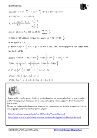 ΠΙΘΑΝΟΤΗΤΕΣ
ΕΠΙΜΕΛΕΙΑ:ΔΡΟΥΓΑΣ ΑΘΑΝΑΣΙΟΣ http://mathhmagic.blogspot.gr/
28
Άρα g’(2)= –1 2 2 25 5
1 1 0 2 5 2 0
2 2
λ λ
λ λ λ λ⇔ − = − ⇔ − + = ⇔ − + =
2
1,2
( 5 ) 4 2 2 25 16 9
8
2
( 5 ) 9 5 3 4
2 12 2 4
4 2
λ
∆ = − − ⋅ ⋅ = − =
→ =
− − ± ±
= = =
⋅
→ =
Άρα Α = {2} οπότε Ρ(Α)=Ρ(2) και
( ) 1
( )
( ) 2
N A
P A
N
= =
Ω
.
4) Έστω Ω = {0, 1, 2} ένας δειγματικός χώρος με
1
(0 ) 2 ( 2 )
3
P P= = .
α) Να βρεθεί η Ρ(1).
β) Έστω 2
( ) 118
2
x
f x e x
λ
= − + με x R∈ και λ ∈ Ω . Έστω το ενδεχόμενο Ε = { |λ ∈ Ω f’’(0)=0}.
Να βρεθεί η Ρ(Ε).
Λύσηα)
1
1 1 13(0 ) (1) ( 2 ) 1 (1) 1 (1) 1
3 2 3 6
P P P P P+ + = ⇔ + + = ⇔ + + = ⇔
1 1 6 2 1 3 1
(1) 1 (1) (1) (1)
3 6 6 6 6 6 2
P P P P= − − ⇔ = − − ⇔ = ⇔ =
β) 2
( ) 118 2
2 2
x x x
f x e x e x e x
λ λ
λ
′ 
′ = − + = − ⋅ = − 
 
( ) ( )( ) ( ) x x
f x f x e x eλ λ′′′′ ′= = − = −
0
(0 ) 0 0 1 0 1 1f e λ λ λ λ′′ = ⇔ − = ⇔ − = ⇔ − = − ⇔ =
Άρα Ε = {1}, οπότε
1
( ) (1)
2
P E P= =
Είναι πολύ εύκολο με την βοήθεια του διαδικτύου να παρακολουθήσετε την εξέλιξη
απλών πειραμάτων τύχης με πολύ μεγάλο πλήθος επαναλήψεων . Στον παρακάτω
ιστότοπους
Μπορείτε να βρείτε διαδραστικές εφαρμογές προσομοίωσης απλών πειραμάτων τύχης
όπως η ρίψη ενός νομίσματος ή ενός ζαριού:
http://bcs.whfreeman.com/ips4e/cat_010/applets/Probability.html
http://www.stat.ucla.edu/~dinov/courses_students.dir/Applets.dir/DiceApplet.html
 