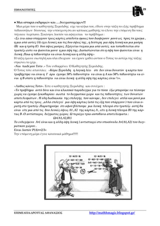 ΠΙΘΑΝΟΤΗΤΕΣ
ΕΠΙΜΕΛΕΙΑ:ΔΡΟΥΓΑΣ ΑΘΑΝΑΣΙΟΣ http://mathhmagic.blogspot.gr/
29
● Μια ιστορία εκδρομών και ….δειγματοχώρων!!!
Μια μέρα που ο καθηγητής Ξερολιδης είχε τα κέφια του, έθεσε στην τάξη το εξής πρόβλημα
πιθανοτήτων δίνοντας την υπόσχεση ότι αν κάποιος μαθητής το έλυνε την επόμενη θα τους
πήγαινε περίπατο. Ξεκίνησε λοιπόν να αφηγείται το πρόβλημα :
«Σε ένα σάκο υπάρχουν τρεις κάρτες απόλυτα όμοιες που διαφέρουν μονό ως προς το χρώμα ,
η μια από αυτές (Α) έχει λευκές και τις δυο όψεις της , η δεύτερη μια όψη λευκή και μια μαύρη
(Β) και η τρίτη (Γ) δυο όψεις μαύρες .Εξάγεται τυχαία μια από αυτές και τοποθετείται στο
τραπέζι ώστε να φαίνεται μονό η μια όψη της .Διαπιστώνεται ότι η όψη που φαίνεται είναι η
λευκή .Ποια η πιθανότητα να είναι λευκή και η άλλη όψη;»
Η τάξη έμεινε σιωπηλή και όλα έδειχναν να έχουν χαθεί ώσπου ο Τοτος το αστέρι της τάξης
σηκώνει το χέρι .
«Ναι παιδί μου Τοτο .» Τον ενθαρρύνει Ο Καθηγητής Ξερολιδης.
Ο Τοτος τότε απαντάει: «Κύριε Ξερολιδη η λογική λέει ότι δεν είναι δυνατόν η κάρτα που
τραβήχτηκε να είναι η Γ άρα έχουμε 50% πιθανότητα να είναι η Α και 50% πιθανότητα να εί-
ναι η Β οπότε η πιθανότητα να είναι λευκή η άλλη όψη της κάρτας είναι ½».
«Λάθος κάνεις Τοτο». Είπε ο καθηγητής Ξερολιδης και συνέχισε :
«Το πρόβλημα αυτό δίνει και ένα κλασσικό παράδειγμα για το πόσο έξω μπορούμε να πέσουμε
χωρίς να έχουμε ξεκαθαρίσει σωστά το δειγματικο χώρο και τις πιθανότητες των δυνατών
αποτελεσμάτων . Η όλη διαδικασία της επιλογής που κάναμε , δεν επιλεγεί απλά και μονό μια
κάρτα από τις τρεις ,αλλά επιλεγεί μια όψη κάρτας (από τις έξη που υπάρχουν ) που είναι ο-
ρατή στο τραπέζι .Παρατηρούμε ότι αφού βλέπουμε μια λευκή πλευρά στο τραπέζι αυτή θα
είναι είτε μια από τις δυο λευκές όψεις Α1 ,Α2 της κάρτας Α , είτε η λευκή πλευρά Β1 της κάρ-
τας Β .Ο αντίστοιχος δείγματος χώρος Ω περιέχει τρία ισοπιθανα αποτελέσματα :
Ω={Α1,Α2,Β1}
Το ενδεχόμενο Α={ είναι και η άλλη όψη λευκή } αντιστοιχεί στο υποσύνολο Α={Α1,Α2} του δειγ-
ματικου χώρου .
Είναι λοιπόν P(A)==2/3»
Την επόμενη μέρα έγινε κανονικά μάθημα!!!!!!
 