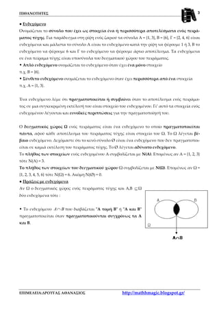 ΠΙΘΑΝΟΤΗΤΕΣ
ΕΠΙΜΕΛΕΙΑ:ΔΡΟΥΓΑΣ ΑΘΑΝΑΣΙΟΣ http://mathhmagic.blogspot.gr/
3
● Ενδεχόμενο
Ονομάζεται το σύνολο που έχει ως στοιχεία ένα ή περισσότερα αποτελέσματα ενός πειρά-
ματος τύχης. Για παράδειγμα στη ρίψη ενός ζαριού τα σύνολα Α = {1, 3}, Β = {6}, Γ = {2, 4, 6} είναι
ενδεχόμενα και μάλιστα το σύνολο Α είναι το ενδεχόμενο κατά την ρίψη να φέρουμε 1 ή 3, Β το
ενδεχόμενο να φέρουμε 6 και Γ το ενδεχόμενο να φέρουμε άρτιο αποτέλεσμα. Τα ενδεχόμενα
σε ένα πείραμα τύχης είναι υποσύνολα του δειγματικού χώρου του πειράματος.
Απλό ενδεχόμενο ονομάζεται το ενδεχόμενο όταν έχει ένα μόνο στοιχείο
π.χ. Β = {6}.
Σύνθετο ενδεχόμενο ονομάζεται το ενδεχόμενο όταν έχει περισσότερα από ένα στοιχεία
π.χ. Α = {1, 3}.
Ένα ενδεχόμενο λέμε ότι πραγματοποιείται ή συμβαίνει όταν το αποτέλεσμα ενός πειράμα-
τος σε μια συγκεκριμένη εκτέλεσή του είναι στοιχείο του ενδεχομένου. Γι’ αυτό τα στοιχεία ενός
ενδεχομένου λέγονται και ευνοϊκές περιπτώσεις για την πραγματοποίησή του.
Ο δειγματικός χώρος Ω ενός πειράματος είναι ένα ενδεχόμενο το οποίο πραγματοποιείται
πάντα, αφού κάθε αποτέλεσμα του πειράματος τύχης είναι στοιχείο του Ω. Το Ω λέγεται βέ-
βαιο ενδεχόμενο. Δεχόμαστε ότι το κενό σύνολο Ø είναι ένα ενδεχόμενο που δεν πραγματοποι-
είται σε καμιά εκτέλεση του πειράματος τύχης. Το Ø λέγεται αδύνατο ενδεχόμενο.
Το πλήθος των στοιχείων ενός ενδεχομένου Α συμβολίζεται με Ν(Α). Επομένως αν Α = {1, 2, 3}
τότε Ν(Α) = 3.
Το πλήθος των στοιχείων του δειγματικού χώρου Ω συμβολίζεται με Ν(Ω). Επομένως αν Ω =
{1, 2, 3, 4, 5, 6} τότε Ν(Ω) = 6. Ακόμη Ν(Ø) = 0.
● Πράξεις με ενδεχόμενα
Αν Ω ο δειγματικός χώρος ενός πειράματος τύχης και Α,Β ⊆Ω
δύο ενδεχόμενα τότε :
Το ενδεχόμενο A B∩ που διαβάζεται "Α τομή Β" ή "Α και Β"
πραγματοποιείται όταν πραγματοποιούνται συγχρόνως τα Α
και Β.
 