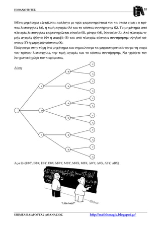 ΠΙΘΑΝΟΤΗΤΕΣ
ΕΠΙΜΕΛΕΙΑ:ΔΡΟΥΓΑΣ ΑΘΑΝΑΣΙΟΣ http://mathhmagic.blogspot.gr/
32
Ε
Μ
∆
Β
Φ
Β
Φ
Β
Φ
Χ
Υ
Χ
Υ
Χ
Υ
Χ
Υ
Χ
Υ
Χ
Υ
5)Ένα μηχάνημα εξετάζεται ανάλογα με τρία χαρακτηριστικά του τα οποία είναι : ο τρό-
πος λειτουργίας (Λ), η τιμή αγοράς (Α) και το κόστος συντήρησης (Σ). Το μηχάνημα από
πλευράς λειτουργίας χαρακτηρίζεται εύκολο (Ε), μέτριο (Μ), δύσκολο (Δ). Από πλευράς τι-
μής αγοράς φθηνό (Φ) ή ακριβό (Β) και από πλευράς κόστους συντήρησης υψηλού κό-
στους (Υ) ή χαμηλού κόστους (Χ).
Παίρνουμε στην τύχη ένα μηχάνημα και σημειώνουμε τα χαρακτηριστικά του με τη σειρά
του τρόπου λειτουργίας, την τιμή αγοράς και το κόστος συντήρησης. Να γράψετε τον
δειγματικό χώρο του πειράματος.
Λύση
Άρα Ω={ΕΦΥ, ΕΦΧ, ΕΒΥ, ΕΒΧ, ΜΦΥ, ΜΒΥ, ΜΦΧ, ΜΒΧ, ΔΦΥ, ΔΦΧ, ΔΒΥ, ΔΒΧ}
 