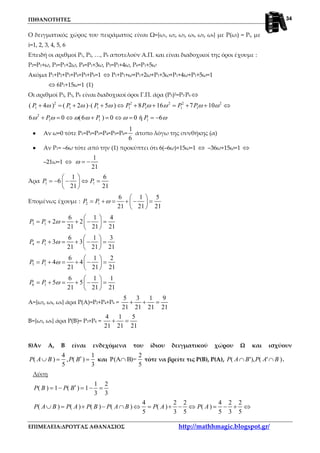 ΠΙΘΑΝΟΤΗΤΕΣ
ΕΠΙΜΕΛΕΙΑ:ΔΡΟΥΓΑΣ ΑΘΑΝΑΣΙΟΣ http://mathhmagic.blogspot.gr/
34
Ο δειγματικός χώρος του πειράματος είναι Ω={ω1, ω2, ω3, ω4, ω5, ω6} με P(ωi) = Pi, με
i=1, 2, 3, 4, 5, 6
Επειδή οι αριθμοί Ρ1, Ρ2, …, Ρ6 αποτελούν Α.Π. και είναι διαδοχικοί της όροι έχουμε :
Ρ2=Ρ1+ω, Ρ3=Ρ1+2ω, Ρ4=Ρ1+3ω, Ρ5=Ρ1+4ω, Ρ6=Ρ1+5ω
Ακόμα Ρ1+Ρ2+Ρ3+Ρ4+Ρ5+Ρ6=1 ⇔ Ρ1+Ρ1+ω+Ρ1+2ω+Ρ1+3ω+Ρ1+4ω+Ρ1+5ω=1
⇔ 6Ρ1+15ω=1 (1)
Οι αριθμοί Ρ3, Ρ5, Ρ6 είναι διαδοχικοί όροι Γ.Π. άρα (Ρ5)2=Ρ3.Ρ6 ⇔
2 2 2 2 2
1 1 1 1 1 1 1( 4 ) ( 2 ) ( 5 ) 8 16 7 10P P P P P P Pω ω ω ω ω ω ω+ = + ⋅ + ⇔ + + = + + ⇔
2
1 1 16 0 (6 ) 0 0 ή 6P P Pω ω ω ω ω ω+ = ⇔ + = ⇔ = = −
•••• Αν ω=0 τότε Ρ1=Ρ2=Ρ3=Ρ4=Ρ5=Ρ6=
1
6
άτοπο λόγω της συνθήκης (α)
•••• Αν Ρ1= –6ω τότε από την (1) προκύπτει ότι 6(–6ω)+15ω=1 ⇔ –36ω+15ω=1 ⇔
–21ω=1 ⇔
1
21
ω = −
Άρα 1 1
1 6
6
21 21
P P
 
= − − ⇔ = 
 
Επομένως έχουμε : 2 1
6 1 5
21 21 21
P P ω
 
= + = + − = 
 
3 1
6 1 4
2 2
21 21 21
P P ω
 
= + = + − = 
 
4 1
6 1 3
3 3
21 21 21
P P ω
 
= + = + − = 
 
5 1
6 1 2
4 4
21 21 21
P P ω
 
= + = + − = 
 
6 1
6 1 1
5 5
21 21 21
P P ω
 
= + = + − = 
 
Α={ω2, ω4, ω6} άρα Ρ(Α)=Ρ2+Ρ4+Ρ6 =
5 3 1 9
21 21 21 21
+ + =
Β={ω3, ω6} άρα Ρ(Β)= Ρ3+Ρ6 =
4 1 5
21 21 21
+ =
8)Αν Α, Β είναι ενδεχόμενα του ίδιου δειγματικού χώρου Ω και ισχύουν
4 1
( ) , ( )
5 3
P A B P B′∪ = = και
2
P(A B)=
5
∩ τότε να βρείτε τις Ρ(Β), Ρ(Α), ( '), ( ' )P A B P A B∩ ∩ .
Λύση
1 2
( ) 1 ( ) 1
3 3
P B P B′= − = − =
4 2 2 4 2 2
( ) ( ) ( ) ( ) ( ) ( )
5 3 5 5 3 5
P A B P A P B P A B P A P A∪ = + − ∩ ⇔ = + − ⇔ = − + ⇔
 