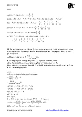 ΠΙΘΑΝΟΤΗΤΕΣ
ΕΠΙΜΕΛΕΙΑ:ΔΡΟΥΓΑΣ ΑΘΑΝΑΣΙΟΣ http://mathhmagic.blogspot.gr/
36
Λύση
α) Ρ(Γ) =
1 1
( ) 1 ( ) 1
2 2
P A P A′ = − = − =
β) ( ) ( ) ( ) ( ) ( ) ( ) ( ) ( )P A B P A P B P A B P A B P A P B P A B∪ = + − ∩ ⇔ ∩ = + − ∪
Ρ(Δ) =
1 2 4 1 2 5 4 1
( ) ( ) ( ) ( )
2 5 5 2 5 10 10 10
P A B P A P B P A B∩ = + − ∪ = + − = − = − =
γ) Ρ(Ε) =
2 1 4 1 3
( ) ( ) ( )
5 10 10 10 10
P B A P B P A B− = − ∩ = − = − =
δ) Ρ(Ζ) =
4 1
[( ) ] 1 ( ) 1
5 5
P A B P A B′∪ = − ∪ = − =
ε) Ρ(Η) = [( ) ( )] ( ) ( ) 2 ( )P A B B A P A P B P A B− ∪ − = + − ∩ =
1 2 1 1 2 1 1 1 5 2 7
2
2 5 10 2 5 5 2 5 10 10
+
= + − ⋅ = + − = + = =
12. Έστω ο δειγματικος χώρος Ω , που αποτελείται από 15.000 στοιχεία , τα οποία
είναι ισοπιθανα .Θεωρούμε και τα συμπληρωματικά ενδεχόμενα Α και Α’ του Ω ,
με 0 ( ) 1P A< < .
Α. Να αποδείξετε ότι
( ) 1
4 5
( ') ( )
P A
P A P A
⋅ + ≥ .
Β. Αν στην σχέση του ερωτήματος (Α) ισχύει η ισότητα , τότε:
α) να βρείτε το Ν(Α) , δηλαδή το πλήθος των στοιχείων του Α .
β) αν κάποιο ενδεχόμενο Β του Ω έχει 10.001 στοιχεία , να αποδείξετε ότι τα Α και
Β δεν είναι ασυμβίβαστα.
Λυση
Α. Ισοδύναμα και διαδοχικά βρίσκουμε:
2
2 2
2
2
( ) 1
4 5
( ') ( )
( ) 1
4 5
1 ( ) ( )
4( ( )) 1 ( ) 5 ( )(1 ( ))
4( ( )) 1 ( ) 5 ( ) 5( ( ))
9( ( )) 6 ( ) 1 0
(3 ( ) 1) 0
P A
P A P A
P A
P A P A
P A P A P A P A
P A P A P A P A
P A P A
P A
⋅ + ≥
⋅ + ≥
−
+ − ≥ −
+ − ≥ −
− + ≥
− ≥
που ισχύει.
Β α) Από το ερώτημα (Α) έχουμε 3 ( ) 1 0P A − = , δηλαδή
1 ( ) 1 ( ) 15.000
( ) ( ) 5000
3 ( ) 3 3 3
N A N
P A N A
N
Ω
= ⇔ = ⇔ = = =
Ω
β)Αν τα Α και Β είναι ασυμβίβαστα , τοτε:
 