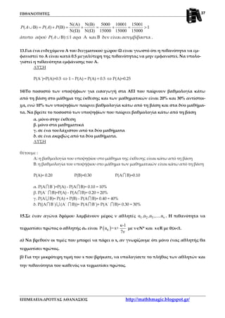 ΠΙΘΑΝΟΤΗΤΕΣ
ΕΠΙΜΕΛΕΙΑ:ΔΡΟΥΓΑΣ ΑΘΑΝΑΣΙΟΣ http://mathhmagic.blogspot.gr/
37
( ) ( ) 5000 10001 15001
( ) ( ) ( ) 1
( ) ( ) 15000 15000 15000
P A P A P
Ν Α Ν Β
∪Β = + Β = + = + = >
Ν Ω Ν Ω
άτοπο αφού ( ) 1P A∪Β ≤ αρα Α και Β δεν είναι ασυμβίβαστα .
13.Για ένα ενδεχόμενο Α του δειγματικού χώρου Ω είναι γνωστό ότι η πιθανότητα να εμ-
φανιστεί το Α είναι κατά 0.5 μεγαλύτερη της πιθανότητας να μην εμφανιστεί. Να υπολο-
γιστεί η πιθανότητα εμφάνισης του Α.
ΛΥΣΗ
Ρ(Α΄)=Ρ(Α)+0.5 ⇔ 1 – Ρ(Α) = Ρ(Α) + 0.5 ⇔ Ρ(Α)=0.25
14)Το ποσοστό των υποψήφιων για εισαγωγή στα ΑΕΙ που παίρνουν βαθμολογία κάτω
από τη βάση στο μάθημα της έκθεσης και των μαθηματικών είναι 20% και 30% αντίστοι-
χα, ενώ 10% των υποψηφίων παίρνει βαθμολογία κάτω από τη βάση και στα δύο μαθήμα-
τα. Να βρείτε το ποσοστό των υποψηφίων που παίρνει βαθμολογία κάτω από τη βάση
α. μόνο στην έκθεση
β. μόνο στα μαθηματικά
γ. σε ένα τουλάχιστον από τα δύο μαθήματα
δ. σε ένα ακριβώς από τα δύο μαθήματα.
ΛΥΣΗ
θέτουμε :
Α: η βαθμολογία του υποψηφίου στο μάθημα της έκθεσης είναι κάτω από τη βάση
Β: η βαθμολογία του υποψήφιου στο μάθημα των μαθηματικών είναι κάτω από τη βάση
Ρ(Α)= 0.20 Ρ(Β)=0.30 Ρ(Α∩ Β)=0.10
α. Ρ(Α∩ Β΄)=Ρ(Α) - Ρ(Α∩ Β)= 0.10 = 10%
β. Ρ(Α΄ ∩ Β)=Ρ(Α) - Ρ(Α∩ Β)= 0.20 = 20%
γ. Ρ(Α∪ Β)= Ρ(Α) + Ρ(Β) - Ρ(Α ∩ Β)= 0.40 = 40%
δ. Ρ((Α∩ Β΄)∪ (Α΄ ∩ Β))= Ρ(Α∩ Β΄)+ Ρ(Α΄ ∩ Β)= 0.30 = 30%
15.Σε έναν αγώνα δρόμου λαμβάνουν μέρος ν αθλητές 1 2 3 να ,α ,α ,.....α . Η πιθανότητα να
τερματίσει πρώτος ο αθλητής ακ είναι ( )κ
κ-1
Ρ α =x+
7ν
με ν∈∈∈∈Ν* και x∈∈∈∈R με 0≤≤≤≤x<<<<1.
α) Να βρεθούν οι τιμές που μπορεί να πάρει ο x, αν γνωρίζουμε ότι μόνο ένας αθλητής θα
τερματίσει πρώτος.
β) Για την μικρότερη τιμή του x που βρήκατε, να υπολογίσετε το πλήθος των αθλητών και
την πιθανότητα του καθενός να τερματίσει πρώτος.
 