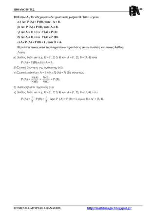 ΠΙΘΑΝΟΤΗΤΕΣ
ΕΠΙΜΕΛΕΙΑ:ΔΡΟΥΓΑΣ ΑΘΑΝΑΣΙΟΣ http://mathhmagic.blogspot.gr/
40
18)Έστω Α , Β ενδεχόμενα δειγματικού χώρου Ω. Τότε ισχύει:
α ) Αν Ρ (A) = Ρ (B), τότε A = B.
β) Αν Ρ (A) ≠≠≠≠ Ρ (B), τότε A ≠≠≠≠ B.
γ) Αν A = B, τότε Ρ (A) = Ρ (B)
δ) Αν A ≠≠≠≠ B, τότε Ρ (A) ≠≠≠≠ Ρ (B).
ε) Αν Ρ (A) + Ρ (B) = 1 , τότε B = A.
Εξετάστε ποιες από τις παραπάνω προτάσεις είναι σωστές και ποιες λάθος.
Λύση
α) Λάθος, διότι αν π.χ. Ω = {1, 2, 3, 4} και Α = {1, 2}, Β = {3, 4} τότε
Ρ (Α) = Ρ (Β) αλλά Α ≠ Β.
β) Σωστή (άρνηση της πρότασης (α)).
γ) Σωστή, αφού αν Α = Β τότε Ν (Α) = Ν (Β), συνεπώς
Ρ (Α) =
(Ω)N
(A)N
=
(Ω)N
(Β)N
= Ρ (Β).
δ) Λάθος (βλέπε πρόταση (α)).
ε) Λάθος, διότι αν π.χ. Ω = {1, 2, 3, 4} και Α = {1, 2}, Β = {1, 4}, τότε
Ρ (Α) =
2
1
, Ρ (Β) =
2
1
. Άρα Ρ (Α) + Ρ (Β) = 1, όμως Β ≠ Α΄ = {3, 4}.
 