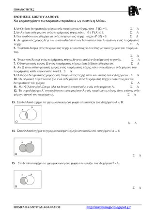 ΠΙΘΑΝΟΤΗΤΕΣ
ΕΠΙΜΕΛΕΙΑ:ΔΡΟΥΓΑΣ ΑΘΑΝΑΣΙΟΣ http://mathhmagic.blogspot.gr/
41
ΕΡΩΤΗΣΕΙΣ ΣΩΣΤΟΥ ΛΑΘΟΥΣ
Να χαρακτηρίσετε τις παρακάτω προτάσεις ως σωστές η λάθος .
1.Αν Ω είναι δειγματικός χώρος ενός πειράματος τύχης, τότε Ρ (Ω) = 1. Σ Λ
2.Αν Α είναι ενδεχόμενο ενός πειράματος τύχης τότε, 0 ≤ Ρ (Α) ≤ 1. Σ Λ
3. Για το αδύνατο ενδεχόμενο ενός πειράματος τύχης ισχύει Ρ (∅) = 0. Σ Λ
4. Δειγματικός χώρος λέγεται το σύνολο όλων των δυνατών αποτελεσμάτων ενός πειράματος
τύχης. Σ Λ
5. Το αποτέλεσμα ενός πειράματος τύχης είναι στοιχείο του δειγματικού χώρου του πειράμα-
τος.
Σ Λ
6. Ένα αποτέλεσμα ενός πειράματος τύχης λέγεται απλό ενδεχόμενο ή γεγονός. Σ Λ
7. Ο δειγματικός χώρος Ω ενός πειράματος τύχης είναι βέβαιο ενδεχόμενο. Σ Λ
8. Αν Ω είναι ο δειγματικός χώρος ενός πειράματος τύχης, τότε ονομάζουμε ενδεχόμενο του
πειράματος κάθε υποσύνολο του Ω. Σ Λ
9. Ο ίδιος ο δειγματικός χώρος ενός πειράματος τύχης είναι και αυτός ένα ενδεχόμενο . Σ Λ
10. Οι ευνοϊκές περιπτώσεις για ένα ενδεχόμενο ενός πειράματος τύχης είναι στοιχεία του
δειγματικού του χώρου. Σ Λ
11. Με Ν (Α) συμβολίζουμε όλα τα δυνατά υποσύνολα ενός ενδεχομένου Α. Σ Λ
12. Το συμπλήρωμα Α΄ οποιουδήποτε ενδεχομένου Α ενός πειράματος τύχης είναι επίσης ενδε-
χόμενο αυτού του πειράματος. Σ Λ
13. Στο διπλανό σχήμα το γραμμοσκιασμένο χωρίο απεικονίζει το ενδεχόμενο Α ∪ Β.
Ω
A
B
Σ Λ
14. Στο διπλανό σχήμα το γραμμοσκιασμένο χωρίο απεικονίζει το ενδεχόμενο Α ∪ Β.
Ω
A B
Σ Λ
15. Στο διπλανό σχήμα το γραμμοσκιασμένο χωρίο απεικονίζει το ενδεχόμενο Β - Α .
Ω
A B
Σ Λ
 