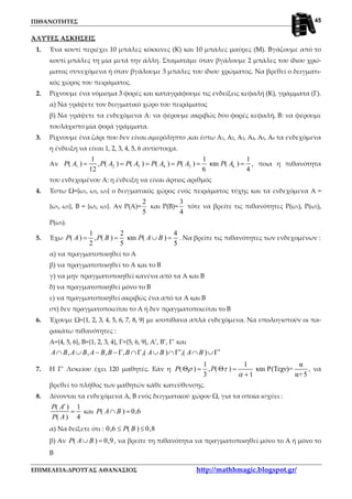 ΠΙΘΑΝΟΤΗΤΕΣ
ΕΠΙΜΕΛΕΙΑ:ΔΡΟΥΓΑΣ ΑΘΑΝΑΣΙΟΣ http://mathhmagic.blogspot.gr/
45
ΆΛΥΤΕΣ ΑΣΚΗΣΕΙΣ
1. Ένα κουτί περιέχει 10 μπάλες κόκκινες (Κ) και 10 μπάλες μαύρες (Μ). Βγάζουμε από το
κουτί μπάλες τη μία μετά την άλλη. Σταματάμε όταν βγάλουμε 2 μπάλες του ίδιου χρώ-
ματος συνεχόμενα ή όταν βγάλουμε 3 μπάλες του ίδιου χρώματος. Να βρεθεί ο δειγματι-
κός χώρος του πειράματος.
2. Ρίχνουμε ένα νόμισμα 3 φορές και καταγράφουμε τις ενδείξεις κεφαλή (Κ), γράμματα (Γ).
α) Να γράψετε τον δειγματικό χώρο του πειράματος
β) Να γράψετε τα ενδεχόμενα Α: να φέρουμε ακριβώς δύο φορές κεφαλή, Β: να φέρουμε
τουλάχιστο μία φορά γράμματα.
3. Ρίχνουμε ένα ζάρι που δεν είναι αμερόληπτο ,και έστω Α1, Α2, Α3, Α4, Α5, Α6 τα ενδεχόμενα
η ένδειξη να είναι 1, 2, 3, 4, 5, 6 αντίστοιχα.
Αν 1 2 3 4 5 6
1 1 1
( ) , ( ) ( ) ( ) ( ) και ( )
12 6 4
P A P A P A P A P A P A= = = = = = , ποια η πιθανότητα
του ενδεχομένου Α: η ένδειξη να είναι άρτιος αριθμός
4. Έστω Ω={ω1, ω2, ω3} ο δειγματικός χώρος ενός πειράματος τύχης και τα ενδεχόμενα Α =
{ω1, ω2}, Β = {ω2, ω3}. Αν Ρ(Α)=
2
5
και Ρ(Β)=
3
4
τότε να βρείτε τις πιθανότητες Ρ(ω1), Ρ(ω2),
Ρ(ω3).
5. Έχω
1 2 4
( ) , ( ) και ( )
2 5 5
P A P B P A B= = ∪ = . Να βρείτε τις πιθανότητες των ενδεχομένων :
α) να πραγματοποιηθεί το Α
β) να πραγματοποιηθεί το Α και το Β
γ) να μην πραγματοποιηθεί κανένα από τα Α και Β
δ) να πραγματοποιηθεί μόνο το Β
ε) να πραγματοποιηθεί ακριβώς ένα από τα Α και Β
στ) δεν πραγματοποιείται το Α ή δεν πραγματοποιείται το Β
6. Έχουμε Ω={1, 2, 3, 4, 5, 6, 7, 8, 9} με ισοπίθανα απλά ενδεχόμενα. Να υπολογιστούν οι πα-
ρακάτω πιθανότητες :
Α={4, 5, 6}, Β={1, 2, 3, 4}, Γ={5, 6, 9}, Α’, Β’, Γ’ και
, , , , ,( ) ,( )A B A B A B B B A B A B′ ′∩ ∪ − − Γ ∩Γ ∪ ∩Γ ∩ ∪Γ
7. Η Γ’ Λυκείου έχει 120 μαθητές. Εάν η
1 1 α
( ) , ( ) και P(Tεχν)=
3 1 α+5
P Pρ τ
α
Θ = Θ =
+
, να
βρεθεί το πλήθος των μαθητών κάθε κατεύθυνσης.
8. Δίνονται τα ενδεχόμενα Α, Β ενός δειγματικού χώρου Ω, για τα οποία ισχύει :
( ) 1
( ) 4
P A
P A
′
= και ( ) 0,6P A B∩ =
α) Να δείξετε ότι : 0,6 ( ) 0,8P B≤ ≤
β) Αν ( ) 0,9P A B∪ = , να βρείτε τη πιθανότητα να πραγματοποιηθεί μόνο το Α ή μόνο το
Β
 