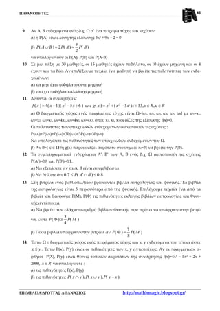 ΠΙΘΑΝΟΤΗΤΕΣ
ΕΠΙΜΕΛΕΙΑ:ΔΡΟΥΓΑΣ ΑΘΑΝΑΣΙΟΣ http://mathhmagic.blogspot.gr/
46
9. Αν Α, Β ενδεχόμενα ενός δ.χ. Ω σ’ ένα πείραμα τύχης και ισχύουν:
α) η Ρ(Α) είναι λύση της εξίσωσης 5x2 + 9x – 2 = 0
β)
3
( ) 2 ( ) ( )
2
P A B P A P B∪ = =
να υπολογιστούν οι Ρ(Α), Ρ(Β) και Ρ(Α-Β)
10. Σε μια τάξη με 30 μαθητές, οι 15 μαθητές έχουν ποδήλατο, οι 10 έχουν μηχανή και οι 4
έχουν και τα δύο. Αν επιλέξουμε τυχαία ένα μαθητή να βρείτε τις πιθανότητες των ενδε-
χομένων:
α) να μην έχει ποδήλατο ούτε μηχανή
β) να έχει ποδήλατο αλλά όχι μηχανή
11. Δίνονται οι συναρτήσεις
2
( ) 4( 1)( 5 6 )f x x x x= − − + και 2 2
( ) ( 5 ) 13, ,g x x x x R Rκ κ κ= + − + ∈ ∈
α) Ο δειγματικός χώρος ενός πειράματος τύχης είναι Ω={ω1, ω2, ω3, ω4, ω5, ω6} με ω1=x1,
ω2=x2, ω3=x3, ω4=4x1, ω5=4x2, ω6=4x3, όπου x1, x2, x3 οι ρίζες της εξίσωσης f(x)=0.
Οι πιθανότητες των στοιχειωδών ενδεχομένων ικανοποιούν τις σχέσεις :
Ρ(ω6)=Ρ(ω5)=Ρ(ω4)=3Ρ(ω3)=3Ρ(ω2)=3Ρ(ω1)
Να υπολογίσετε τις πιθανότητες των στοιχειωδών ενδεχομένων του Ω.
β) Αν Β={ κ ∈ Ω /η g(x) παρουσιάζει ακρότατο στο σημείο x0=3} να βρείτε την Ρ(Β).
12. Τα συμπληρωματικά ενδεχόμενα Α’, Β’ των Α, Β ενός δ.χ. Ω ικανοποιούν τις σχέσεις
Ρ(Α’)=0,8 και Ρ(Β’)=0,1.
α) Να εξετάσετε αν τα Α, Β είναι ασυμβίβαστα
β) Να δείξετε ότι 0,7 ( ) 0,8P A B′≤ ∩ ≤
13. Στη βιτρίνα ενός βιβλιοπωλείου βρίσκονται βιβλία αστρολογίας και φυσικής. Τα βιβλία
της αστρολογίας είναι 5 περισσότερα από της φυσικής. Επιλέγουμε τυχαία ένα από τα
βιβλία και θεωρούμε Ρ(Μ), Ρ(Φ) τις πιθανότητες εκλογής βιβλίων αστρολογίας και Φυσι-
κής αντίστοιχα.
α) Να βρείτε τον ελάχιστο αριθμό βιβλίων Φυσικής που πρέπει να υπάρχουν στην βιτρί-
να, ώστε
3
( ) ( )
4
P P MΦ ≥
β) Πόσα βιβλία υπάρχουν στην βιτρίνα αν
7
( ) ( )
8
P P MΦ =
14. Έστω Ω ο δειγματικός χώρος ενός πειράματος τύχης και x, y ενδεχόμενα του τέτοια ώστε
x y≤ . Έστω Ρ(x), Ρ(y) είναι οι πιθανότητες των x, y αντιστοίχως. Αν οι πραγματικοί α-
ριθμοί P(X), P(y) είναι θέσεις τοπικών ακροτάτων της συνάρτησης f(x)=4x3 – 5x2 + 2x +
2000, x R∈ να υπολογίσετε :
α) τις πιθανότητες Ρ(x), P(y)
β) τις πιθανότητες ( ), ( ), ( )P x y P x y P y x∩ ∪ −
 