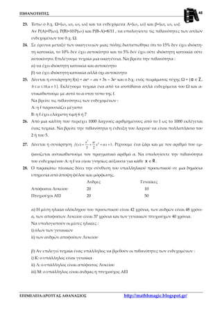 ΠΙΘΑΝΟΤΗΤΕΣ
ΕΠΙΜΕΛΕΙΑ:ΔΡΟΥΓΑΣ ΑΘΑΝΑΣΙΟΣ http://mathhmagic.blogspot.gr/
48
23. Έστω ο δ.χ. Ω={ω1, ω2, ω3, ω4} και τα ενδεχόμενα Α={ω1, ω2} και β={ω2, ω3, ω4}.
Αν Ρ(Α)=Ρ(ω3), Ρ(Β)=10.Ρ(ω1) και Ρ(Β-Α)=8/11 , να υπολογίσετε τις πιθανότητες των απλών
ενδεχομένων του δ.χ. Ω.
24. Σε έρευνα μεταξύ των οικογενειών μιας πόλης διαπιστώθηκε ότι το 15% δεν έχει ιδιόκτη-
τη κατοικία, το 10% δεν έχει αυτοκίνητο και το 5% δεν έχει ούτε ιδιόκτητη κατοικία ούτε
αυτοκίνητο. Επιλέγουμε τυχαία μια οικογένεια. Να βρείτε την πιθανότητα :
α) να έχει ιδιόκτητη κατοικία και αυτοκίνητο
β) να έχει ιδιόκτητη κατοικία αλλά όχι αυτοκίνητο
25. Δίνεται η συνάρτηση f(x) = αex – αx + 3x – 3ex και ο δ.χ. ενός πειράματος τύχης Ω = { Zα ∈ ,
0 10,α 3α≤ ≤ ≠ }. Εκλέγουμε τυχαία ένα από τα ισοπίθανα απλά ενδεχόμενα του Ω και α-
ντικαθιστούμε με αυτό το α στον τύπο της f.
Να βρείτε τις πιθανότητες των ενδεχομένων :
Α: η f παρουσιάζει μέγιστο
Β: η f έχει ελάχιστη τιμή 6 ή 7
26. Από μια κάλπη που περιέχει 1000 λαχνούς αριθμημένους από το 1 ως το 1000 εκλέγεται
ένας τυχαία. Να βρείτε την πιθανότητα η ένδειξη του λαχνού να είναι πολλαπλάσιο του
2 ή του 5.
27. Δίνεται η συνάρτηση
3
2
( ) 1
3 2
x
f x x x
α
α= + + + . Ρίχνουμε ένα ζάρι και με τον αριθμό που εμ-
φανίζεται αντικαθιστούμε τον πραγματικό αριθμό α. Να υπολογίσετε την πιθανότητα
του ενδεχομένου Α: η f να είναι γνησίως αύξουσα για κάθε Rx ∈ .
28. Ο παρακάτω πίνακας δίνει την σύνθεση του υπαλληλικού προσωπικού σε μια δημόσια
υπηρεσία από άποψη φύλου και μόρφωσης.
Άνδρες Γυναίκες
Απόφοιτοι Λυκείου 20 10
Πτυχιούχοι ΑΕΙ 20 50
α) Η μέση ηλικία ολόκληρου του προσωπικού είναι 42 χρόνια, των ανδρών είναι 48 χρόνι-
α, των αποφοίτων Λυκείου είναι 37 χρόνια και των γυναικών πτυχιούχων 40 χρόνια.
Να υπολογιστούν οι μέσες ηλικίες :
i) όλων των γυναικών
ii) των ανδρών αποφοίτων Λυκείου
β) Αν επιλεγεί τυχαία ένας υπάλληλος να βρεθούν οι πιθανότητες των ενδεχομένων :
i) Κ: ο υπάλληλος είναι γυναίκα
ii) Λ: ο υπάλληλος είναι απόφοιτος Λυκείου
iii) Μ: ο υπάλληλος είναι άνδρας ή πτυχιούχος ΑΕΙ
 
