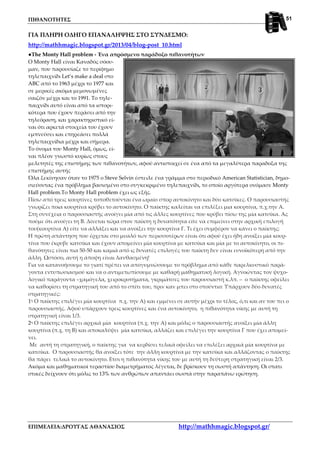 ΠΙΘΑΝΟΤΗΤΕΣ
ΕΠΙΜΕΛΕΙΑ:ΔΡΟΥΓΑΣ ΑΘΑΝΑΣΙΟΣ http://mathhmagic.blogspot.gr/
51
ΓΙΑ ΠΛΗΡΗ ΟΔΗΓΟ ΕΠΑΝΑΛΗΨΗΣ ΣΤΟ ΣΥΝΔΕΣΜΟ:
http://mathhmagic.blogspot.gr/2013/04/blog-post_10.html
●The Monty Hall problem - Ένα απρόσμενο παράδοξο πιθανοτήτων
Ο Monty Hall είναι Καναδός σόου-
μαν, που παρουσίαζε το περίφημο
τηλεπαιχνίδι Let’s make a deal στο
ABC από το 1963 μέχρι το 1977 και
σε μερικές ακόμα μεμονωμένες
σαιζόν μέχρι και το 1991. Το τηλε-
παιχνίδι αυτό είναι από τα ιστορι-
κότερα που έχουν περάσει από την
τηλεόραση, και χαρακτηριστικό εί-
ναι ότι αρκετά στοιχεία του έχουν
εμπνεύσει και επηρεάσει πολλά
τηλεπαιχνίδια μέχρι και σήμερα.
Το όνομα του Monty Hall, όμως, εί-
ναι πλέον γνωστό κυρίως στους
μελετητές της επιστήμης των πιθανοτήτων, αφού αντιστοιχεί σε ένα από τα μεγαλύτερα παραδοξα της
επιστήμης αυτής
Όλα ξεκίνησαν όταν το 1975 ο Steve Selvin έστειλε ένα γράμμα στο περιοδικό American Statistician, δημο-
σιεύοντας ένα πρόβλημα βασισμένο στο συγκεκριμένο τηλεπαιχνίδι, το οποίο αργότερα ονόμασε Monty
Hall problem.Το Monty Hall problem έχει ως εξής.
Πίσω από τρεις κουρτίνες τοποθετούνται ένα ωραίο σπορ αυτοκίνητο και δύο κατσίκες. Ο παρουσιαστής
γνωρίζει ποια κουρτίνα κρύβει το αυτοκίνητο. Ο παίκτης καλείται να επιλέξει μια κουρτίνα, π.χ.την Α.
Στη συνέχεια ο παρουσιαστής ανοίγει μία από τις άλλες κουρτίνες που κρύβει πίσω της μία κατσίκα. Ας
πούμε ότι ανοίγει τη Β. Δίνεται τώρα στον παίκτη η δυνατότητα είτε να επιμείνει στην αρχική επιλογή
του(κουρτίνα Α) είτε να αλλάξει και να ανοίξει την κουρτίνα Γ. Τι έχει συμφέρον να κάνει ο παίκτης;
Η πρώτη απάντηση που έρχεται στο μυαλό των περισσοτέρων είναι ότι αφού έχει ήδη ανοίξει μία κουρ-
τίνα που έκρυβε κατσίκα και έχουν απομείνει μία κουρτίνα με κατσίκα και μία με το αυτοκίνητο, οι πι-
θανότητες είναι πια 50-50 και καμιά από ις δυνατές επιλογές του παίκτη δεν είναι ευνοϊκότερη από την
άλλη. Ωστόσο, αυτή η άποψη είναι λανθασμένη!
Για να κατανοήσουμε το γιατί πρέπει να απογυμνώσουμε το πρόβλημα από κάθε παρελκυστικό παρά-
γοντα εντυπωσιασμού και να ο αντιμετωπίσουμε με καθαρή μαθηματική λογική. Αγνοώντας τον ψυχο-
λογικό παράγοντα –χαμόγελα, χειροκροτήματα, γκριμάτσες του παρουσιαστή κ.λπ. – ο παίκτης οφείλει
να καθορίσει τη στρατηγική του από το σπίτι του, πριν καν μπει στο στούντιο: Υπάρχουν δύο δυνατές
στρατηγικές:
1η Ο παίκτης επιλέγει μία κουρτίνα π.χ. την Α) και εμμένει σε αυτήν μέχρι το τέλος, ό,τι και αν του πει ο
παρουσιαστής. Αφού υπάρχουν τρεις κουρτίνες και ένα αυτοκίνητο, η πιθανότητα νίκης με αυτή τη
στρατηγική είναι 1/3.
2η Ο παίκτης επιλέγει αρχικά μία κουρτίνα (π.χ. την Α) και μόλις ο παρουσιαστής ανοίξει μία άλλη
κουρτίνα (π.χ. τη Β) και αποκαλύψει μία κατσίκα, αλλάζει και επιλέγει την κουρτίνα Γ που έχει απομεί-
νει.
Με αυτή τη στρατηγική, ο παίκτης για να κερδίσει τελικά οφείλει να επιλέξει αρχικά μία κουρτίνα με
κατσίκα. Ο παρουσιαστής θα ανοίξει τότε την άλλη κουρτίνα με την κατσίκα και αλλάζοντας ο παίκτης
θα πάρει τελικά το αυτοκίνητο. Ετσι η πιθανότητα νίκης του με αυτή τη δεύτερη στρατηγική είναι 2/3.
Ακόμα και μαθηματικοί τεραστίου διαμετρήματος λέγεται, δε βρίσκουν τη σωστή απάντηση. Οι στατι
στικές δείχνουν ότι μόλις το 13% των ανθρώπων απαντάει σωστά στην παραπάνω ερώτηση.
 