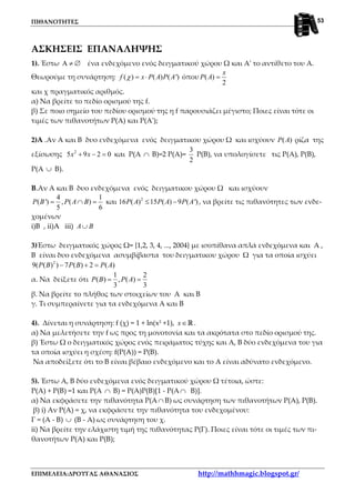 ΠΙΘΑΝΟΤΗΤΕΣ
ΕΠΙΜΕΛΕΙΑ:ΔΡΟΥΓΑΣ ΑΘΑΝΑΣΙΟΣ http://mathhmagic.blogspot.gr/
53
ΑΣΚΗΣΕΙΣ ΕΠΑΝΑΛΗΨΗΣ
1). Έστω Α ≠ ∅ ένα ενδεχόμενο ενός δειγματικού χώρου Ω και Α' το αντίθετο του Α.
Θεωρούμε τη συνάρτηση: ( ) ( ) ( ')f x P A P Aχ = ⋅ όπου ( )
2
x
P A =
και χ πραγματικός αριθμός.
α) Nα βρείτε το πεδίο ορισμού της f.
β) Σε ποιο σημείο του πεδίου ορισμού της η f παρουσιάζει μέγιστο; Ποιες είναι τότε οι
τιμές των πιθανοτήτων Ρ(Α) και Ρ(Α');
2)Α .Αν Α και Β δυο ενδεχόμενα ενός δειγματικου χώρου Ω και ισχύουν ( )P A ρίζα της
εξίσωσης 2
5 9 2 0x x+ − = και Ρ(Α ∩ Β)=2 Ρ(Α)=
3
2
Ρ(Β), να υπολογίσετε τις Ρ(Α), Ρ(Β),
Ρ(Α ∪ Β).
B.Αν Α και Β δυο ενδεχόμενα ενός δειγματικου χώρου Ω και ισχύουν
4 1
( ') , ( )
5 6
P B P A B= ∩ = και 2
16 ( ) 15 ( ) 9 ( ')P A P A P A≤ − , να βρείτε τις πιθανότητες των ενδε-
χομένων
i)B , ii)A iii) A B∪
3)Έστω δειγματικός χώρος Ω= {1,2, 3, 4, ..., 2004} με ισοπίθανα απλά ενδεχόμενα και Α ,
Β είναι δυο ενδεχόμενα ασυμβίβαστα του δειγματικου χώρου Ω για τα οποία ισχύει
2
9( ( ) ) 7 ( ) 2 ( )P B P B P A− + =
α. Να δείξετε ότι
1 2
( ) , ( )
3 3
P B P A= =
β. Να βρείτε το πλήθος των στοιχείων του Α και Β
γ. Τι συμπεραίνετε για τα ενδεχόμενα Α και Β
4). Δίνεται η συνάρτηση: f (χ) = 1 + ln(x2
+1), x∈R .
α) Nα μελετήσετε την f ως προς τη μονοτονία και τα ακρότατα στο πεδίο ορισμού της.
β) Έστω Ω ο δειγματικός χώρος ενός πειράματος τύχης και Α, Β δύο ενδεχόμενα του για
τα οποία ισχύει η σχέση: f(P(A)) = P(B).
Nα αποδείξετε ότι το Β είναι βέβαιο ενδεχόμενο και το Α είναι αδύνατο ενδεχόμενο.
5). Έστω Α, Β δύο ενδεχόμενα ενός δειγματικού χώρου Ω τέτοια, ώστε:
Ρ(Α) + Ρ(Β) =1 και Ρ(Α ∩ Β) = Ρ(Α)Ρ(Β)[1 - Ρ(Α ∩ Β)].
α) Nα εκφράσετε την πιθανότητα Ρ(Α∩ Β) ως συνάρτηση των πιθανοτήτων Ρ(Α), Ρ(Β).
β) i) Αν Ρ(Α) = χ, να εκφράσετε την πιθανότητα του ενδεχομένου:
Γ = (Α - Β) ∪ (Β - Α) ως συνάρτηση του χ.
ii) Nα βρείτε την ελάχιστη τιμή της πιθανότητας Ρ(Γ). Ποιες είναι τότε οι τιμές των πι-
θανοτήτων Ρ(Α) και Ρ(Β);
 