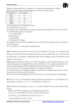 ΠΙΘΑΝΟΤΗΤΕΣ
ΕΠΙΜΕΛΕΙΑ:ΔΡΟΥΓΑΣ ΑΘΑΝΑΣΙΟΣ http://mathhmagic.blogspot.gr/
55
11).Στον πίνακα φαίνεται το πλήθος των επισκέψεων 40 μαθητών σε διάφο-
ρα μουσεία της χώρας κατά τη διάρκεια των δύο τελευταίων ετών.
Επισκέψεις [ , ) Συχνότητα
[0,2) 8
[2,4) κ
[4,6) 10
[6,8) 6
[8,10) λ
Αν η μέση τιμή των επισκέψεων είναι 4:
i) να υπολογίσετε τα κ και λ,
ii) να βρείτε την πιθανότητα ένας τυχαία επιλεγόμενος μαθητής από αυτούς να πήγε
τα τελευταία δύο χρόνια σε μουσείο:
α. το πολύ 5 φορές,
β. 6 ή 7 φορές,
γ. καμία φορά,
δ. τουλάχιστον 7 φορές,
iii) να βρείτε το ποσοστό των μαθητών που τα τελευταία δύο χρόνια πήγαν σε μουσείο
το πολύ 3 φορές,
iv) να εξετάσετε αν το δείγμα είναι ομοιογενές.
12).Η ποσότητα πετρελαίου που καίει ένας καυστήρας σε 24 ώρες είναι τυχαία μετα-
βλητή που ακολουθεί την κανονική κατανομή με μέσο μ=200 λίτρα και τυπική απόκλι-
ση s=20 λίτρα. Αν υπάρχουν ακόμη 260 λίτρα στην αποθήκη, ποια η πιθανότητα να δι-
αρκέσουν για 24 ώρες;
13).Μηχανή κατασκευάζει βίδες των οποίων το μήκος σε χιλιοστά ακολουθεί την κανο-
νική κατανομή με μέσο μήκος 40 και τυπική απόκλιση 1. Αν το μήκος μιας βίδας είναι
εκτός του διαστήματος [39, 41], η βίδα θεωρείται ελαττωματική. Να υπολογίσετε:
i) το ποσοστό των ελαττωματικών βιδών που παράγει η μηχανή,
ii) την πιθανότητα, αν πάρουμε μια βίδα τυχαία από την γραμμή παραγωγής, αυτή να
έχει μήκος μεγαλύτερο από 51 χιλιοστά,
iii) τον συντελεστή μεταβολής CV και να εξετάσετε αν έχουμε ομοιογενή κατανομή.
14). Έστω { }Ω 0,1,2,3= ο δειγματικός χώρος. Επιλέγουμε τυχαία ένα Ωλ ∈ . Να βρείτε την
πιθανότητα η ανίσωση 2
2 0x x λ− + > να αληθεύει για κάθε x R∈ .
15) Α. Δίνεται η συνάρτηση ( ) 2 ,f x x x x Rηµ= − ∈ . Να αποδείξετε ότι η f είναι γνησίως φθί-
νουσα.
Β. Έστω Α, Β δύο ενδεχόμενα ενός δειγματικού χώρου Ω.
α. ΑνΑ Β⊆ να αποδείξετε ότι ( ) ( ) ( ) ( )2Ρ Α Ρ Β 2Ρ Β Ρ Αηµ ηµ+ ≤ + .
β. Αν ( )Ρ Α
4
π
= να αποδείξετε ότι ( )( )2 Ρ Α Β 2f π∩ ≥ − .
γ. Να αποδείξετε ότι ( )( )Ρ Α Β 0f − ≤ .
 