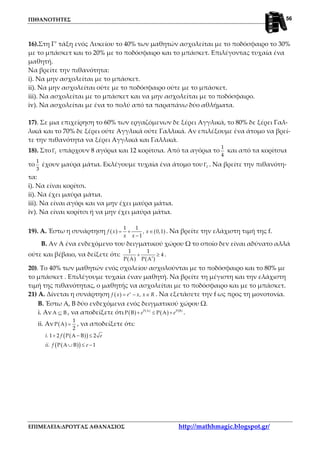 ΠΙΘΑΝΟΤΗΤΕΣ
ΕΠΙΜΕΛΕΙΑ:ΔΡΟΥΓΑΣ ΑΘΑΝΑΣΙΟΣ http://mathhmagic.blogspot.gr/
56
16).Στη Γ’ τάξη ενός Λυκείου το 40% των μαθητών ασχολείται με το ποδόσφαιρο το 30%
με το μπάσκετ και το 20% με το ποδόσφαιρο και το μπάσκετ. Επιλέγοντας τυχαία ένα
μαθητή.
Να βρείτε την πιθανότητα:
i). Να μην ασχολείται με το μπάσκετ.
ii). Να μην ασχολείται ούτε με το ποδόσφαιρο ούτε με το μπάσκετ.
iii). Να ασχολείται με το μπάσκετ και να μην ασχολείται με το ποδόσφαιρο.
iv). Να ασχολείται με ένα το πολύ από τα παραπάνω δύο αθλήματα.
17). Σε μια επιχείρηση το 60% των εργαζόμενων δε ξέρει Αγγλικά, το 80% δε ξέρει Γαλ-
λικά και το 70% δε ξέρει ούτε Αγγλικά ούτε Γαλλικά. Αν επιλέξουμε ένα άτομο να βρεί-
τε την πιθανότητα να ξέρει Αγγλικά και Γαλλικά.
18). Στο 2Γ υπάρχουν 8 αγόρια και 12 κορίτσια. Από τα αγόρια το
1
4
και από τα κορίτσια
το
1
3
έχουν μαύρα μάτια. Εκλέγουμε τυχαία ένα άτομο του 2Γ . Να βρείτε την πιθανότη-
τα:
i). Να είναι κορίτσι.
ii). Να έχει μαύρα μάτια.
iii). Να είναι αγόρι και να μην έχει μαύρα μάτια.
iv). Να είναι κορίτσι ή να μην έχει μαύρα μάτια.
19). Α. Έστω η συνάρτηση ( ) ( )
1 1
, 0,1
1
f x x
x x
= + ∈
−
. Να βρείτε την ελάχιστη τιμή της f.
Β. Αν Α ένα ενδεχόμενο του δειγματικού χώρου Ω το οποίο δεν είναι αδύνατο αλλά
ούτε και βέβαιο, να δείξετε ότι:
( ) ( )
1 1
4
Ρ Α Ρ Α
+ ≥
′
.
20). Το 40% των μαθητών ενός σχολείου ασχολούνται με το ποδόσφαιρο και το 80% με
το μπάσκετ . Επιλέγουμε τυχαία έναν μαθητή. Να βρείτε τη μέγιστη και την ελάχιστη
τιμή της πιθανότητας, ο μαθητής να ασχολείται με το ποδόσφαιρο και με το μπάσκετ.
21) Α. Δίνεται η συνάρτηση ( ) ,x
f x e x x R= − ∈ . Να εξετάσετε την f ως προς τη μονοτονία.
Β. Έστω Α, Β δύο ενδεχόμενα ενός δειγματικού χώρου Ω.
i. Αν Α Β⊆ , να αποδείξετε ότι ( ) ( )
( ) ( )Ρ Α Ρ Β
Ρ Β Ρ Αe e+ ≤ + .
ii. Αν ( )
1
Ρ Α
2
= , να αποδείξετε ότι:
( )( )
( )( )
. 1 2 Ρ Α Β 2
. Ρ Α Β 1
i f e
ii f e
+ − ≤
∪ ≤ −
 