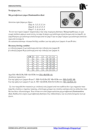 ΠΙΘΑΝΟΤΗΤΕΣ
ΕΠΙΜΕΛΕΙΑ:ΔΡΟΥΓΑΣ ΑΘΑΝΑΣΙΟΣ http://mathhmagic.blogspot.gr/
57
Το ήξερες ότι…
Μη μεταβατικά ζάρια (Nontransitive dice)
Δίνονται τρία ζάρια με έδρες:
Ζάρι Α : 3, 3, 3, 3, 3, 6
Ζάρι Β : 2, 2, 2, 5, 5, 5
Ζάρι Γ : 1, 4, 4, 4, 4, 4
Το σετ των τριών ζαριών παρουσιάζει την εξής περίεργη ιδιότητα. Μακροπρόθεσμα, σε μια
σειρά πολλών ρίψεων ανά ζεύγη, το ζάρι Α φέρνει μεγαλύτερο αποτέλεσμα από το ζάρι Β , το
ζάρι Β φέρνει μεγαλύτερο αποτέλεσμα από το ζάρι Γ και το ζάρι Γ φέρνει μεγαλύτερο αποτέλε-
σμα από το ζάρι Α.
Αν κατασκευάσουμε πίνακα διπλής εισόδου για την ρίψη των ζαριών Α και Β τότε:
Πίνακας διπλής εισόδου
α :ένδειξη ζαριού Α μεγαλύτερη από την ένδειξη του ζαριού Β
β :ένδειξη ζαριού Β μεγαλύτερη από την ένδειξη του ζαριού Α
Άρα P(A >B)=21/36, P(Β >Α)=15/36 έτσι P(A >B)>P(Β >Α)
Ανάλογα προκύπτει:
Για την ρίψη των ζαριών Β και Γ : P(B >Γ)=21/36 ,P(Γ >Β)=15/36 ετσι P(B >Γ)>P(Γ >Β)
Για την ρίψη των ζαριών Γ και Α : P(Γ >A)=25/36 ,P(Α>Γ)=11/36 έτσι P(Γ >Α)>P(Α >Γ)
Σε ένα παιχνίδι δυο παικτών με επιλογή ενός ζαριού από τον καθένα δεν έχει σημασία ποιο
ζάρι θα επιλέξει ο πρώτος παίκτης, ο δεύτερος μπορεί να επιλέξει κάποιο από τα άλλα δυο που
θα του δίνει πλεονέκτημα. Ένα τέτοιο σετ από ζάρια καλείται μη μεταβατικό (Nontransitive
dice). Καθώς δεν ισχύει η μεταβατική ιδιότητα στις πιθανότητες για τα αποτελέσματα των ρί-
ψεων.
 