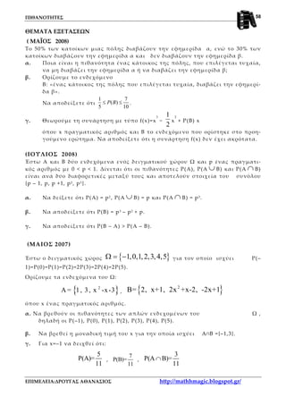 ΠΙΘΑΝΟΤΗΤΕΣ
ΕΠΙΜΕΛΕΙΑ:ΔΡΟΥΓΑΣ ΑΘΑΝΑΣΙΟΣ http://mathhmagic.blogspot.gr/
58
ΘΕΜΑΤΑ ΕΞΕΤΑΣΕΩΝ
( ΜΑΪΟΣ 2008)
Το 50% των κατοίκων μιας πόλης διαβάζουν την εφημερίδα α, ενώ το 30% των
κατοίκων διαβάζουν την εφημερίδα α και δεν διαβάζουν την εφημερίδα β.
α. Ποια είναι η πιθανότητα ένας κάτοικος της πόλης, που επιλέγεται τυχαία,
να μη διαβάζει την εφημερίδα α ή να διαβάζει την εφημερίδα β;
β. Ορίζουμε το ενδεχόμενο
Β: «ένας κάτοικος της πόλης που επιλέγεται τυχαία, διαβάζει την εφημερί-
δα β».
Να αποδείξετε ότι
1 7
( )
5 10
≤ ≤P B .
γ. Θεωρούμε τη συνάρτηση με τύπο f(x)=x
3
−
2
1
x
2
+ P(B) x
όπου x πραγματικός αριθμός και Β το ενδεχόμενο που ορίστηκε στο προη-
γούμενο ερώτημα. Να αποδείξετε ότι η συνάρτηση f(x) δεν έχει ακρότατα.
(ΙΟΥΛΙΟΣ 2008)
Έστω Α και Β δύο ενδεχόμενα ενός δειγματικού χώρου Ω και p ένας πραγματι-
κός αριθμός με 0 < p < 1. Δίνεται ότι οι πιθανότητες Ρ(Α), Ρ(Α ∪ Β) και Ρ(Α ∩ Β)
είναι ανά δύο διαφορετικές μεταξύ τους και αποτελούν στοιχεία του συνόλου
{p – 1, p, p +1, p2, p3 }.
α. Να δείξετε ότι Ρ(Α) = p2 , Ρ(Α ∪ Β) = p και Ρ(Α ∩ Β) = p3.
β. Να αποδείξετε ότι Ρ(Β) = p3 – p2 + p.
γ. Να αποδείξετε ότι Ρ(Β – Α) > Ρ(Α – Β).
(ΜΑΙΟΣ 2007)
Έστω ο δειγματικός χώρος { }1,0,1,2,3,4,5Ω = − για τον οποίο ισχύει Ρ(–
1)=Ρ(0)=Ρ(1)=Ρ(2)=2Ρ(3)=2Ρ(4)=2Ρ(5).
Ορίζουμε τα ενδεχόμενα του Ω:
{ }2
Α = 1, 3, x -x-3 , { }2
Β= 2, x+1, 2x +x-2, -2x+1
όπου x ένας πραγματικός αριθμός.
α. Να βρεθούν οι πιθανότητες των απλών ενδεχομένων του Ω ,
δηλαδή οι Ρ(–1), Ρ(0), Ρ(1), Ρ(2), Ρ(3), Ρ(4), Ρ(5).
β. Να βρεθεί η μοναδική τιμή του x για την οποία ισχύει A∩Β ={–1,3}.
γ. Για x=–1 να δειχθεί ότι:
5
P(A)=
11
,
7
P(B)=
11
,
3
P(A B)=
11
∩
 