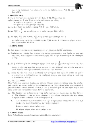 ΠΙΘΑΝΟΤΗΤΕΣ
ΕΠΙΜΕΛΕΙΑ:ΔΡΟΥΓΑΣ ΑΘΑΝΑΣΙΟΣ http://mathhmagic.blogspot.gr/
59
και στη συνέχεια να υπολογιστούν οι πιθανότητες Ρ(Α–Β) και
Ρ(Α ∪ Β΄).
( ΙΟΥΝΙΟΣ 2007)
Έστω ο δειγματικός χώρος Ω = {1, 2, 3, 4, 5}. Θεωρούμε τα
ενδεχόμενα Α, Β του Ω τα οποία ορίζονται ως εξής:
Α = {x ∈Ω/ 0 ≤ ℓn(x−1) < ℓn3},
B = {x ∈Ω/ (x2 −5x)(x−1)= −6(x−1)}.
α. Να βρεθούν οι πιθανότητες Ρ(Α−Β) και Ρ(Β ∪Α΄).
β. Αν Ρ(Α) =
4
1
, να υπολογιστεί η πιθανότητα Ρ(Α΄ ∪Β΄).
γ. Αν Ρ(Α) =
4
1
και Ρ(Β−Α) =
8
1
, να βρεθεί η μικρότερη και η
μεγαλύτερη τιμή της πιθανότητας Ρ(X), όπου Χ είναι ενδεχόμενο του
Ω τέτοιο ώστε Α ∪Χ=Β.
(ΜΑΪΟΣ 2006)
Σε ένα χορευτικό όμιλο συμμετέχουν x αγόρια και (x+4)
2
κορίτσια.
α. Επιλέγουμε τυχαία ένα άτομο, για να εκπροσωπήσει τον όμιλο σε μια εκ-
δήλωση. Να εκφράσετε ως συνάρτηση του x την πιθανότητα να επιλεγεί
αγόρι.
β. Αν η πιθανότητα να επιλεγεί αγόρι είναι ίση με
19
1
και ο όμιλος περιλαμ-
βάνει λιγότερα από 100 μέλη, να βρείτε τον αριθμό των μελών του ομί-
λου, καθώς και την πιθανότητα να επιλεγεί κορίτσι.
γ. Ποιος πρέπει να είναι ο αριθμός των αγοριών του ομίλου, ώστε να μεγι-
στοποιείται η πιθανότητα να επιλεγεί αγόρι, και ποια είναι η τιμή της
πιθανότητας αυτής;
(ΙΟΥΛΙΟΣ 2006)
Μία Τράπεζα χορηγεί διαφόρων τύπων δάνεια στους πελάτες της. Αν επιλε-
γεί τυχαία κάποιος πελάτης η πιθανότητα να έχει πάρει μόνο στεγαστικό ή
μόνο καταναλωτικό δάνειο είναι 0,7 ενώ η πιθανότητα να μην έχει πάρει κα-
νένα από τα δύο προηγούμενα δάνεια είναι 0,1.
α. Να βρείτε την πιθανότητα ένας πελάτης να έχει πάρει και τα δύο δάνει-
α. Να εξετάσετε αν τα ενδεχόμενα «έχει πάρει στεγαστικό» και «έχει
πάρει καταναλωτικό» είναι ασυμβίβαστα.
β. Αν επιπλέον η πιθανότητα να έχει πάρει μόνο στεγαστικό είναι 0,6
να βρείτε τις πιθανότητες των ενδεχομένων:
i. «έχει πάρει καταναλωτικό».
ii. «έχει πάρει μόνο καταναλωτικό».
( ΜΑΙΟΣ 2005)
Έστω Α, Β ενδεχόμενα ενός δειγματικού χώρου Ω, ώστε να ισχύουν:
 
