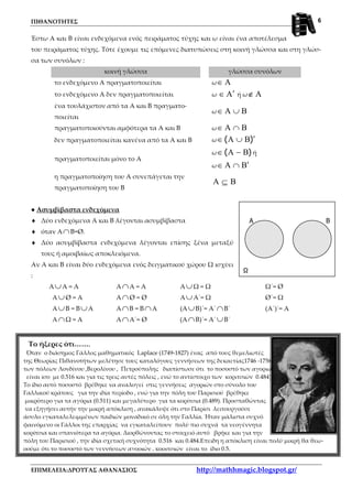 ΠΙΘΑΝΟΤΗΤΕΣ
ΕΠΙΜΕΛΕΙΑ:ΔΡΟΥΓΑΣ ΑΘΑΝΑΣΙΟΣ http://mathhmagic.blogspot.gr/
6
A B
Ω
Έστω Α και Β είναι ενδεχόμενα ενός πειράματος τύχης και ω είναι ένα αποτέλεσμα
του πειράματος τύχης. Τότε έχουμε τις επόμενες διατυπώσεις στη κοινή γλώσσα και στη γλώσ-
σα των συνόλων :
κοινή γλώσσα γλώσσα συνόλων
το ενδεχόμενο Α πραγματοποιείται ω A∈
το ενδεχόμενο Α δεν πραγματοποιείται ω A′∈ ή ω A∉
ένα τουλάχιστον από τα Α και Β πραγματο-
ποιείται
ω BA ∪∈
πραγματοποιούνται αμφότερα τα Α και Β ω BA ∩∈
δεν πραγματοποιείται κανένα από τα Α και Β ω )( ′∪∈ BA
πραγματοποιείται μόνο το Α
ω )( BA −∈ ή
ω BA ′∩∈
η πραγματοποίηση του Α συνεπάγεται την
πραγματοποίηση του Β
BA ⊆
● Ασυμβίβαστα ενδεχόμενα
♦ Δύο ενδεχόμενα Α και Β λέγονται ασυμβίβαστα
♦ όταν Α∩Β=Ø.
♦ Δύο ασυμβίβαστα ενδεχόμενα λέγονται επίσης ξένα μεταξύ
τους ή αμοιβαίως αποκλειόμενα.
Αν Α και Β είναι δύο ενδεχόμενα ενός δειγματικού χώρου Ω ισχύει
:
Α∪Α = Α Α∩Α = Α Α∪Ω = Ω Ω΄= Ø
Α∪Ø = Α Α∩Ø = Ø Α∪Α΄= Ω Ø΄= Ω
Α∪Β = Β∪Α Α∩Β = Β∩Α (Α∪Β)΄= Α΄∩Β΄ (Α΄)΄= Α
Α∩Ω = Α Α∩Α΄= Ø (Α∩Β)΄= Α΄∪Β΄
Το ήξερες ότι…….
Όταν ο διάσημος Γάλλος μαθηματικός Laplace (1749-1827) ένας από τους θεμελιωτές
της Θεωρίας Πιθανοτήτων μελέτησε τους καταλόγους γεννήσεων της δεκαετίας1746 -1756
των πόλεων Λονδίνου ,Βερολίνου , Πετρούπολης διαπίστωσε ότι το ποσοστό των αγοριών
είναι ίσο με 0.516 και για τις τρεις αυτές πόλεις , ενώ το αντίστοιχο των κοριτσιών 0.484).
Το ίδιο αυτό ποσοστό βρέθηκε να αναλογεί στις γεννήσεις αγοριών στο σύνολο του
Γαλλικού κράτους για την ιδία περίοδο , ενώ για την πόλη του Παρισιού βρέθηκε
μικρότερο για τα αγόρια (0.511) και μεγαλύτερο για τα κορίτσια (0.489). Προσπαθώντας
να εξηγήσει αυτήν την μικρή απόκλιση , ανακάλυψε ότι στο Παρίσι λειτουργούσε
άσυλο εγκαταλελειμμένων παιδιών μοναδικό σε όλη την Γαλλία. Ήταν μάλιστα συχνό
φαινόμενο οι Γάλλοι της επαρχίας να εγκαταλείπουν πολύ πιο συχνά τα νεογέννητα
κορίτσια και σπανιότερα τα αγόρια. Διορθώνοντας το στοιχειό αυτό βρήκε και για την
πόλη του Παρισιού , την ιδία σχετική συχνότητα 0.516 και 0.484.Επειδη η απόκλιση είναι πολύ μικρή θα θεω-
ρούμε ότι το ποσοστό των γεννήσεων αγοριών , κοριτσιών είναι το ίδιο 0.5.
 