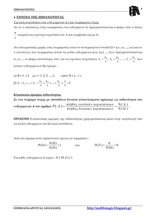 ΠΙΘΑΝΟΤΗΤΕΣ
ΕΠΙΜΕΛΕΙΑ:ΔΡΟΥΓΑΣ ΑΘΑΝΑΣΙΟΣ http://mathhmagic.blogspot.gr/
7
● ΈΝΝΟΙΑ ΤΗΣ ΠΙΘΑΝΟΤΗΤΑΣ
Σχετική συχνότητα ενός ενδεχομένου Α ενός πειράματος τύχης
Αν σε ν εκτελέσεις ενός πειράματος ένα ενδεχόμενο Α πραγματοποιείται κ φορές τότε ο λόγος
ν
κ
ονομάζεται σχετική συχνότητα του Α και συμβολίζεται με fΑ.
Αν ο δειγματικός χώρος ενός πειράματος είναι το πεπερασμένο σύνολο Ω = {ω1, ω2, ..., ωλ} και σε
ν εκτελέσεις του πειράματος αυτού τα απλά ενδεχόμενα {ω1}, {ω2}, ..., {ωλ} πραγματοποιούνται
κ1, κ2, ..., κλ φορές αντίστοιχα, τότε για τις σχετικές συχνότητες
ν
κ
= 1
1f ,
ν
κ
= 2
2f , …,
ν
κ
= λ
λf των
απλών ενδεχομένων θα έχουμε :
α) 10 ≤≤ if με i = 1, 2, 3, ..., λ αφού ν≤κ≤ i0
β) 1...... 21
21 =
ν
ν
=
ν
κ
++
ν
κ
+
ν
κ
=+++ λ
λfff
Κλασσικός ορισμός πιθανότητας
Σε ένα πείραμα τύχης με ισοπίθανα δυνατά αποτελέσματα ορίζουμε ως πιθανότητα του
ενδεχομένου Α τον αριθμό
πλήθος ευνοϊκώ ν περιπτώ σεω ν ( )
πλήθος δυνατώ ν περιπτώ σεω ν ( )
( )P A
Ν Α
= =
Ν Ω
.
ΠΡΟΣΟΧΗ Ο κλασσικός ορισμός της πιθανότητας χρησιμοποιείται μόνο στην περίπτωση που
τα απλά ενδεχόμενα του Ω είναι ισοπίθανα.
Από τον ορισμό αυτό προκύπτουν άμεσα τα παρακάτω :
( )
( ) 1
( )
N
P
N
Ω
Ω = =
Ω
και
0
( ) 0
( )
P
N
∅ = =
Ω
Για κάθε ενδεχόμενο Α ισχύει : 0 ( ) 1P A≤ ≤
 