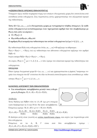 ΠΙΘΑΝΟΤΗΤΕΣ
ΕΠΙΜΕΛΕΙΑ:ΔΡΟΥΓΑΣ ΑΘΑΝΑΣΙΟΣ http://mathhmagic.blogspot.gr/
8
A B
Ω
●ΑΞΙΩΜΑΤΙΚΟΣ ΟΡΙΣΜΟΣ ΠΙΘΑΝΟΤΗΤΑΣ
Υπάρχουν όμως πολλά πειράματα τύχης των οποίων ο δειγματικός χώρος δεν αποτελείται από
ισοπίθανα απλά ενδεχόμενα. Στις περιπτώσεις αυτές χρησιμοποιούμε τον αξιωματικό ορισμό
της πιθανότητας.
Έστω Ω = {ω1, ω2, ... , ων} ο δειγματικός χώρος με πεπερασμένο πλήθος στοιχείων. Σε κάθε
απλό ενδεχόμενο {ωi} αντιστοιχίζουμε έναν πραγματικό αριθμό που τον συμβολίζουμε με
Ρ(ωi), έτσι ώστε να ισχύουν :
♦ i0 P( ) 1≤ ω ≤
♦ Ρ(ω1)+Ρ(ω2)+Ρ(ω3)+...+Ρ(ων)=1
Ο αριθμός Ρ(ωi) ονομάζεται πιθανότητα του απλού ενδεχομένου {ωi} με i = 1, 2, 3, …, v.
Ως πιθανότητα Ρ(Α) ενός ενδεχομένου Α={α1, α2, ..., ακ} ≠ Ø ορίζουμε το άθροισμα :
Ρ(α1) + Ρ(α2) + ... + Ρ(ακ), ενώ ως πιθανότητα του αδύνατου ενδεχομένου ορίζουμε τον αριθμό
Ρ(Ø) = 0.
Ισχύει ακόμα Ρ(Ω) = Ρ(ω1) + Ρ(ω2) + ... + Ρ(ων).
Αν ισχύει
1
( )iP
v
ω = με i = 1, 2, 3, 4, ..., ν τότε έχουμε τον κλασσικό ορισμό της πιθανότητας του
ενδεχομένου.
ΠΡΟΣΟΧΗ
Όταν έχουμε δειγματικό χώρο Ω = {ω1, ω2, ... , ων} και χρησιμοποιείται η φράση "παίρνουμε τυ-
χαία ένα στοιχείο του Ω" εννοείται ότι όλα τα δυνατά αποτελέσματα είναι ισοπίθανα με πιθα-
νότητα
1
( )iP
v
ω = με i = 1, 2, 3, 4, ..., ν.
ΚΑΝΟΝΕΣ ΛΟΓΙΣΜΟΥ ΤΩΝ ΠΙΘΑΝΟΤΗΤΩΝ
♦ Για οποιαδήποτε ασυμβίβαστα μεταξύ τους ενδεχό-
μενα Α, Β ισχύει ( ) ( ) ( )P A B P A P B∪ = + .
Απόδειξη
Έστω Ν(Α)=μ και Ν(Β)=ν τότε το A B∪ έχει μ+ν στοιχεία
γιατί διαφορετικά τα Α και Β δεν θα ήταν ασυμβίβαστα.
Επομένως έχουμε ( ) ( ) ( )N A B N A N Bµ ν∪ = + = + .
( ) ( ) ( ) ( ) ( )
( ) ( ) ( )
( ) ( ) ( ) ( )
N A B N A N B N A N B
P A B P A P B
N N N N
∪ +
∪ = = = + = +
Ω Ω Ω Ω
.
Η ιδιότητα αυτή είναι γνωστή ως απλός προσθετικός νόμος, και ισχύει για περισσότερα από
δύο ενδεχόμενα.
Επομένως αν τα Α, Β, Γ είναι ανά δύο ασυμβίβαστα έχουμε :
( ) ( ) ( ) ( )P A B P A P B P∪ ∪Γ = + + Γ
 