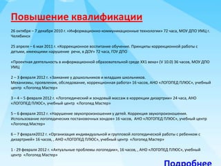 Повышение квалификации
26 октября – 7 декабря 2010 г. «Информационно-коммуникационные технологии» 72 часа, МОУ ДПО УМЦ г.
Челябинск
25 апреля – 6 мая 2011 г. «Коррекционное воспитание обучение. Принципы коррекционной работы с
детьми, имеющими нарушение речи, в ДОУ» 72 часа, ГОУ ДПО
«Проектная деятельность в информационной образовательной среде ХХ1 века» (V 10.0) 36 часов, МОУ ДПО
УМЦ
2 – 3 февраля 2012 г. «Заикание у дошкольников и младших школьников.
Механизмы, проявления, обследование, коррекционная работа» 16 часов, АНО «ЛОГОПЕД ПЛЮС», учебный
центр «Логопед Мастер»
3 – 4 – 5 февраля 2012 г. «Логопедический и зондовый массаж в коррекции дизартрии» 24 часа, АНО
«ЛОГОПЕД ПЛЮС», учебный центр «Логопед Мастер»
5 – 6 февраля 2012 г. «Нарушение звукопроизношения у детей. Коррекция звукопроизношения.
Использование логопедических постановочных зондов» 16 часов, АНО «ЛОГОПЕД ПЛЮС», учебный центр
«Логопед Мастер»
6 – 7 февраля2012 г. «Организация индивидуальной и групповой логопедической работы с ребенком с
дизартрией» 16 часов, , АНО «ЛОГОПЕД ПЛЮС», учебный центр «Логопед Мастер»
1 - 29 февраля 2012 г. «Актуальные проблемы логопедии», 16 часов, , АНО «ЛОГОПЕД ПЛЮС», учебный
центр «Логопед Мастер»

 