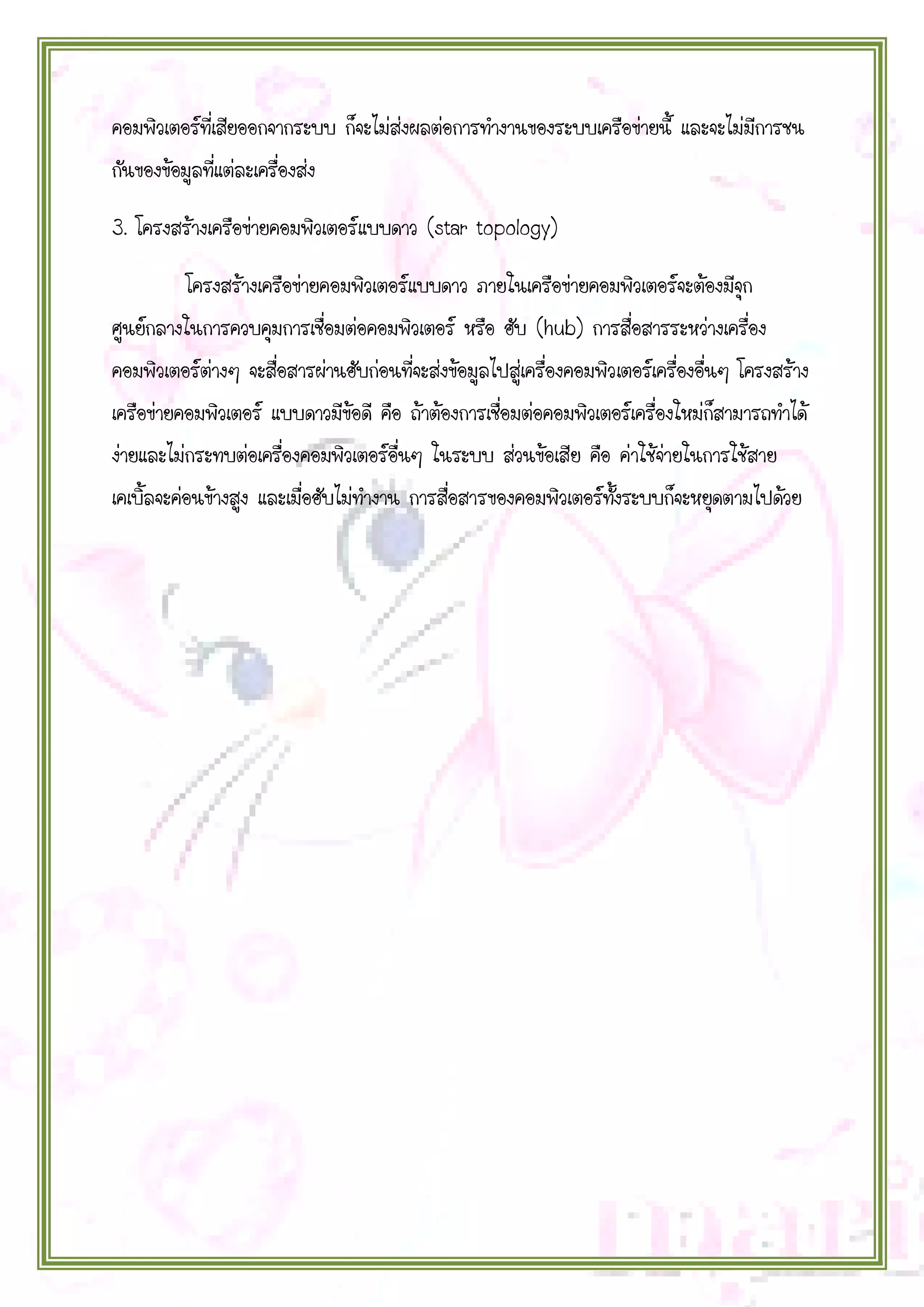 คอมพิวเตอร์ที่เสียออกจากระบบ ก็จะไม่ส่งผลต่อการทางานของระบบเครือข่ายนี้ และจะไม่มีการชน
กันของข้อมูลที่แต่ละเครื่องส่ง
3. โครงสร้างเครือข่ายคอมพิวเตอร์แบบดาว (star topology)
โครงสร้างเครือข่ายคอมพิวเตอร์แบบดาว ภายในเครือข่ายคอมพิวเตอร์จะต้องมีจุก
ศูนย์กลางในการควบคุมการเชื่อมต่อคอมพิวเตอร์ หรือ ฮับ (hub) การสื่อสารระหว่างเครื่อง
คอมพิวเตอร์ต่างๆ จะสื่อสารผ่านฮับก่อนที่จะส่งข้อมูลไปสู่เครื่องคอมพิวเตอร์เครื่องอื่นๆ โครงสร้าง
เครือข่ายคอมพิวเตอร์ แบบดาวมีข้อดี คือ ถ้าต้องการเชื่อมต่อคอมพิวเตอร์เครื่องใหม่ก็สามารถทาได้
ง่ายและไม่กระทบต่อเครื่องคอมพิวเตอร์อื่นๆ ในระบบ ส่วนข้อเสีย คือ ค่าใช้จ่ายในการใช้สาย
เคเบิ้ลจะค่อนข้างสูง และเมื่อฮับไม่ทางาน การสื่อสารของคอมพิวเตอร์ทงระบบก็จะหยุดตามไปด้วย
ั้

 