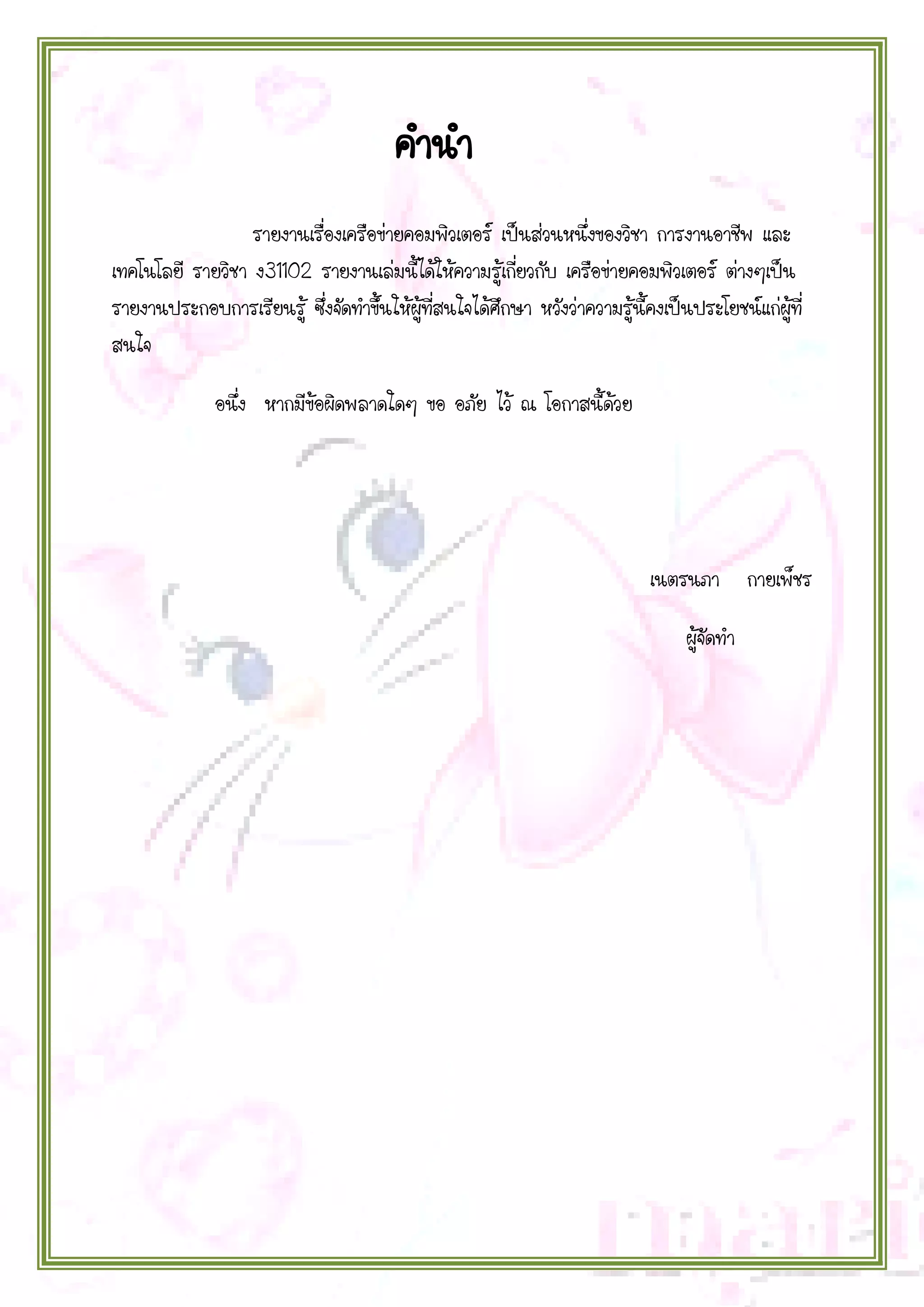 คานา
รายงานเรื่องเครือข่ายคอมพิวเตอร์ เป็นส่วนหนึ่งของวิชา การงานอาชีพ และ
เทคโนโลยี รายวิชา ง31102 รายงานเล่มนี้ได้ให้ความรู้เกี่ยวกับ เครือข่ายคอมพิวเตอร์ ต่างๆเป็น
รายงานประกอบการเรียนรู้ ซึ่งจัดทาขึ้นให้ผู้ที่สนใจได้ศึกษา หวังว่าความรู้นี้คงเป็นประโยชน์แก่ผู้ที่
สนใจ
อนึ่ง หากมีข้อผิดพลาดใดๆ ขอ อภัย ไว้ ณ โอกาสนี้ด้วย

เนตรนภา กายเพ็ชร
ผู้จัดทา

 