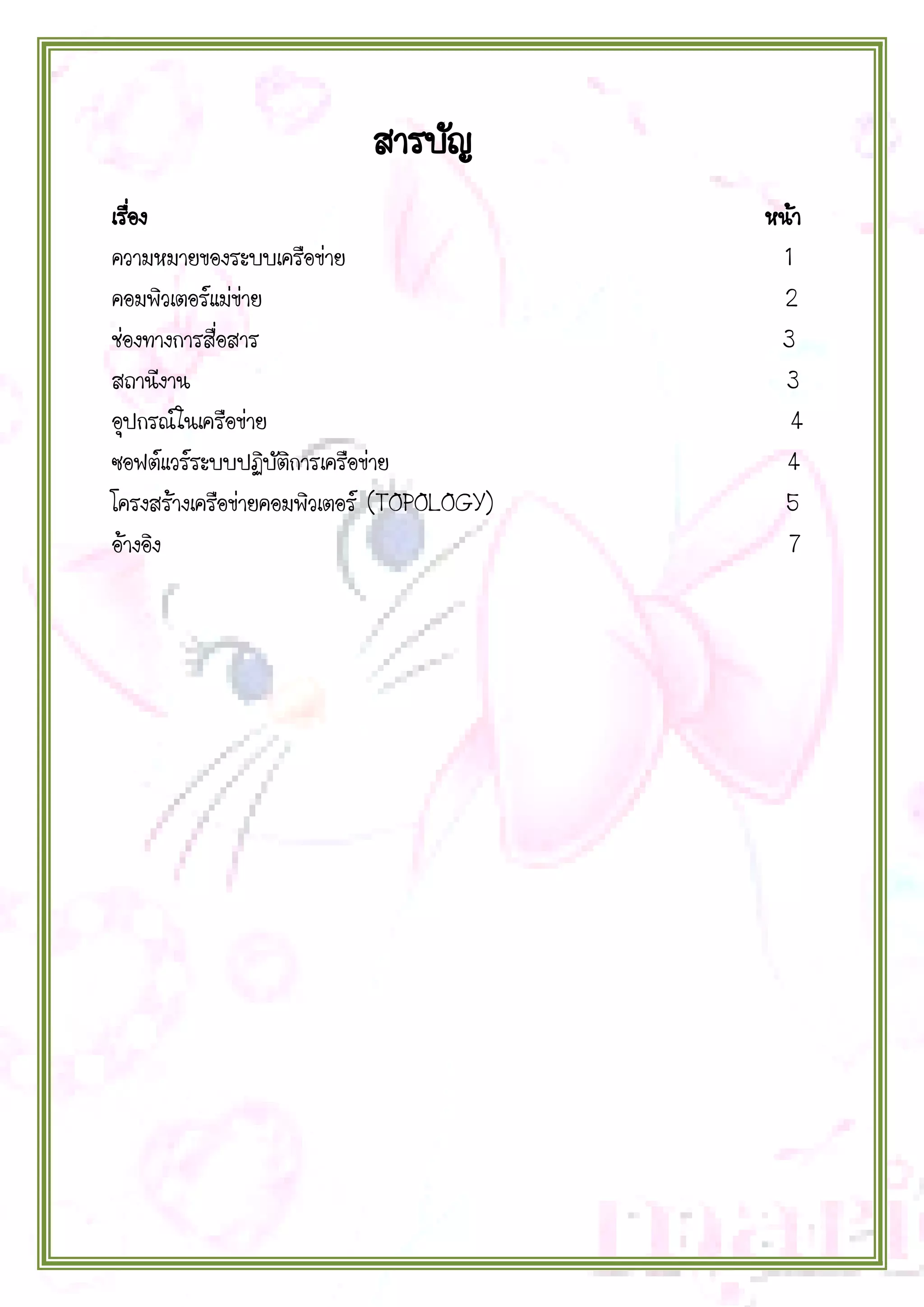 สารบัญ
เรือง
่
ความหมายของระบบเครือข่าย
คอมพิวเตอร์แม่ข่าย
ช่องทางการสื่อสาร
สถานีงาน
อุปกรณ์ในเครือข่าย
ซอฟต์แวร์ระบบปฏิบัติการเครือข่าย
โครงสร้างเครือข่ายคอมพิวเตอร์ (TOPOLOGY)
อ้างอิง

หน้า
1
2
3
3
4
4
5
7

 